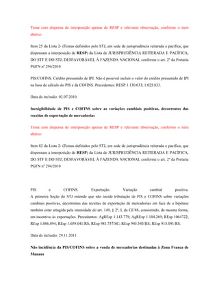 Tema com dispensa de interposição apenas de RESP e relevante observação, conforme o item
abaixo:
Item 25 da Lista 2- (Temas definidos pelo STJ, em sede de jurisprudência reiterada e pacífica, que
dispensam a interposição de RESP) da Lista de JURISPRUDÊNCIA REITERADA E PACÍFICA,
DO STF E DO STJ, DESFAVORÁVEL À FAZENDA NACIONAL conforme o art. 2º da Portaria
PGFN nº 294/2010
PIS/COFINS. Crédito presumido de IPI. Não é possível incluir o valor do crédito presumido de IPI
na base de cálculo do PIS e da COFINS. Precedentes: RESP 1.130.033; 1.025.833.
Data da inclusão: 02.07.2010.
Inexigibilidade de PIS e COFINS sobre as variações cambiais positivas, decorrentes das
receitas de exportação de mercadorias
Tema com dispensa de interposição apenas de RESP e relevante observação, conforme o item
abaixo:
Item 82 da Lista 2- (Temas definidos pelo STJ, em sede de jurisprudência reiterada e pacífica, que
dispensam a interposição de RESP) da Lista de JURISPRUDÊNCIA REITERADA E PACÍFICA,
DO STF E DO STJ, DESFAVORÁVEL À FAZENDA NACIONAL conforme o art. 2º da Portaria
PGFN nº 294/2010

PIS

e

COFINS.

Exportação.

Variação

cambial

positiva.

A primeira Seção do STJ entende que não incide tributação de PIS e COFINS sobre variações
cambiais positivas, decorrentes das receitas de exportação de mercadorias em face de a hipótese
também estar atingida pela imunidade do art. 149, § 2º, I, da CF/88, consistindo, da mesma forma,
em incentivo às exportações. Precedentes: AgREsp 1.143.779; AgREsp 1.104.269; REsp 1064722;
REsp 1.086.894; REsp 1.059.041/RS; REsp 981.757/SC; REsp 945.543/RS; REsp 915.091/RS.
Data da inclusão: 29.11.2011
Não incidência da PIS/COFINS sobre a venda de mercadorias destinadas à Zona Franca de
Manaus

 