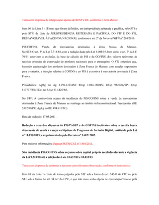 Tema com dispensa de interposição apenas de RESP e RE, conforme o item abaixo:
Item 06 da Lista 3 - (Temas que foram definidos, em jurisprudência reiterada e pacífica, pelo STJ e
pelo STF) da Lista de JURISPRUDÊNCIA REITERADA E PACÍFICA, DO STF E DO STJ,
DESFAVORÁVEL À FAZENDA NACIONAL conforme o art. 2º da Portaria PGFN nº 294/2010
PIS/COFINS.

Venda

de

mercadorias

destinadas

à

Zona

Franca

de

Manaus.

No STJ: O art. 5º da Lei 7.714/88, com a redação dada pela Lei 9.004/95, bem como o art. 7º da LC
70/91 autorizam a exclusão, da base de cálculo do PIS e da COFINS, dos valores referentes às
receitas oriundas de exportação de produtos nacionais para o estrangeiro. O STJ entendeu que,
havendo equiparação dos produtos destinados à Zona Franca de Manaus com aqueles exportados
para o exterior, a isenção relativa à COFINS e ao PIS é extensiva à mercadoria destinada à Zona
Franca.
Precedentes: AgRg no Ag 1.292.410/AM; REsp 1.084.380/RS; REsp 982.666/SP; REsp
817777/RS; EDcl no REsp 831.426/RS.
No STF: A controvérsia acerca da incidência do PIS/COFINS sobre a venda de mercadorias
destinadas à Zona Franca de Manaus se restringe ao âmbito infraconstitucional. Precedentes (RE
539.590/PR; AgRg no RE 494.910/SC).
Data da inclusão: 17.05.2011.
Redução a zero das alíquotas do PIS/PASEP e da COFINS incidentes sobre a receita bruta
decorrente de venda a varejo na hipótese de Programa de Inclusão Digital, instituído pela Lei
nº 11.196/2005, e regulamentado pelo Decreto nº 5.602/ 2005
Para maiores informações: Parecer PGFN/CAT nº 1464/2011.
Não incidência PIS/COFINS sobre os juros sobre capital próprio recebidos durante a vigência
da Lei 9.718/98 até a edição das Leis 10.637/02 e 10.833/03
Tema com dispensa de contestar e recorrer com relevante observação, conforme o item abaixo:
Item 81 da Lista 1- (Lista de temas julgados pelo STF sob a forma do art. 543-B do CPC ou pelo
STJ sob a forma do art. 543-C do CPC, e que não mais serão objeto de contestação/recurso pela

 