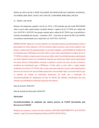 PGFN) da LISTA DE RE E RESP JULGADOS, EM DESFAVOR DA FAZENDA NACIONAL,
NA FORMA DOS ARTS. 543-B E 543-C DO CPC, CONFORME PORTARIA 294/2010
81 – RESP 1.104.184/SP
Resumo: Em julgamento segundo o rito do art. 543-C, o STJ entendeu que não incide PIS/COFINS
sobre os juros sobre capital próprio recebidos durante a vigência da Lei 9.718/98 até a edição das
Leis 10.637/02 e 10.833/03. Isso porque somente após a edição da EC 20/98 é que se possibilitou a
inclusão da totalidade das receitas – incluindo o JCP – como base de cálculo do PIS e da COFINS,
circunstância materializada com a edição das Leis 10.637/02 e 10.833/03.
OBSERVAÇÃO: Apesar de o recurso repetitivo ter como parte empresa cuja denominação remete à
participação em outras empresas, o STJ em momento algum examinou, neste recurso repetitivo (até
porque a matéria não fora prequestionada), ou em outros julgados, a possibilidade de incidência da
Contribuição para o PIS/Pasep e da Cofins sobres os juros sobre capital próprio no regime da Lei nº
9.718/98 em relação a empresas que tivessem por objeto social ou atividade precípua a participação
em outras empresas.Assim, em se tratando de empresas que tenham por objeto social a participação
em outras, devem os Procuradores continuar a contestar e recorrer nos casos em que se discuta a
incidência de Contribuição para o PIS/Pasep e Cofins sobre os juros sobre o capital próprio
creditados à luz da Lei nº 9.718/98, uma vez que, para essas empresas, os juros sobre capital próprio
decorrem do exercício de uma atividade operacional, uma atividade típica, na mesma linha do que
se defende em relação às instituições financeiras, de modo que a declaração de
inconstitucionalidade do alargamento da base de cálculo das referidas contribuições não teria
afastado a possibilidade de tributação da parcela sob comento.
Data da inclusão: 04.06.2013
Data da inclusão da observação: 04.06.2013
PIS/PASEP
Inconstitucionalidade da ampliação dos sujeitos passivos do PASEP determinada pelo
Decreto-Lei nº2.052/83
Dispensa de contestar e recorrer do tema conforme ATO DECLARATÓRIO Nº5, de 01/03/2013
(Selção I - pág.25) (Leitura obrigatória do Parecer PGFN/CRJ 087/2013).

 