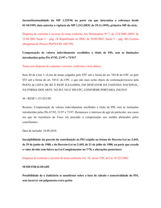 Inconstitucionalidade da MP 1.325/96 na parte em que determina a cobrança desde
01/10/1995, data anterior a vigência da MP 1.212 (DOU de 29.11.1995), primeira MP da série.
Dispensa de contestar e recorrer do tema conforme Ato Declaratório Nº 7, de 12/8/2002 (DOU de
15.08.2002 Seção I – pág. 24 Republicado no DOU de 20.09.2002, Seção I – pág. 40) (Leitura
obrigatória do Parecer PGFN/CRJ 1681/99)
Compensação de valores indevidamente recolhidos a título de PIS, sem as limitações
introduzidas pelas INs 67/92, 21/97 e 73/917
Tema com dispensa de contestar e recorrer, conforme o item abaixo:
Item 44 da Lista 1- (Lista de temas julgados pelo STF sob a forma do art. 543-B do CPC ou pelo
STJ sob a forma do art. 543-C do CPC, e que não mais serão objeto de contestação/recurso pela
PGFN) da LISTA DE RE E RESP JULGADOS, EM DESFAVOR DA FAZENDA NACIONAL,
NA FORMA DOS ARTS. 543-B E 543-C DO CPC, CONFORME PORTARIA 294/2010
44 - RESP 1.121.023/SP
Resumo: Compensação de valores indevidamente recolhidos a título de PIS, sem as limitações
introduzidas pelas INs 67/92, 21/97 e 73/97. Remanesce o interesse de agir do particular, nos casos
em que há resistência do Fisco em proceder à compensação nos moldes pleiteados pelos
contribuintes.
Data da inclusão: 24.09.2010.
Inexigibilidade da parcela da contribuição ao PIS exigida na forma do Decreto-Lei no 2.445,
de 29 de junho de 1988, e do Decreto-Lei no 2.449, de 21 de julho de 1988, na parte que exceda
o valor devido com fulcro na Lei Complementar no 7/70, e alterações posteriores
Dispensa de contestar e recorrer do tema conforme Art. 18, inciso VIII, da Lei 10.522/2002
SEMESTRALIDADE
Possibilidade de o Judiciário se manifestar sobre a base de cálculo e semestralidade do PIS,
sem incorrer em julgamento extra petita

 