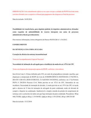 OBSERVAÇÃO: Este entendimento aplica-se nos casos em que a unidade da PGFN local não tenha
convênio firmado com o respectivo tribunal para pagamento das despesas ao final do processo.
Data da inclusão: 24.09.2010.

Possibilidade de transferência, para depósito judicial, de depósitos administrativos efetuados
como requisito de admissibilidade de recurso interposto nos autos de processos
administrativo-fiscais previdenciários
Para maiores informações, leitura obrigatória do Parecer PGFN/CRJ nº 1.514/2012
CONHECIMENTO
DA SENTENÇA E DA COISA JULGADA
Cessação da eficácia da sentença inconstitucional
Tema em Acompanhamento Especial Nacional
Necessidade de intimação do advogado para a incidência da multa do art. 475-J do CPC
Tema com dispensa de interposição apenas de RESP, conforme o item abaixo:
Item 66 da Lista 2- (Temas definidos pelo STJ, em sede de jurisprudência reiterada e pacífica, que
dispensam a interposição de RESP) da Lista de JURISPRUDÊNCIA REITERADA E PACÍFICA,
DO STF E DO STJ, DESFAVORÁVEL À FAZENDA NACIONAL conforme o art. 2º da Portaria
PGFN nº 294/2010 Processo Civil. Multa prevista no art. 475-J do CPC. Sistemática de sua
incidência. Necessidade de intimação do devedor. A multa prevista no art. 475-J do CPC só incide
após o decurso de 15 dias da intimação do advogado da parte condenada, tendo ele deixado de
cumprir o disposto na condenação. Inadmissível a simples emenda da petição de cumprimento de
sentença com o acréscimo da multa sem que haja intimação da parte condenada. Precedentes: REsp
940.274/MS; AgRg no REsp 1.139.949/RJ; AgRg no REsp 1.159.329/SC; REsp 1.009.293/SP
Data da inclusão: 15/12/2010

 