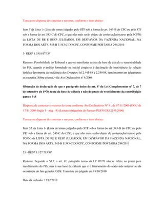 Tema com dispensa de contestar e recorrer, conforme o item abaixo:
Item 5 da Lista 1- (Lista de temas julgados pelo STF sob a forma do art. 543-B do CPC ou pelo STJ
sob a forma do art. 543-C do CPC, e que não mais serão objeto de contestação/recurso pela PGFN)
da LISTA DE RE E RESP JULGADOS, EM DESFAVOR DA FAZENDA NACIONAL, NA
FORMA DOS ARTS. 543-B E 543-C DO CPC, CONFORME PORTARIA 294/2010
5- RESP 1.030.817/DF
Resumo: Possibilidade do Tribunal a quo se manifestar acerca da base de cálculo e semestralidade
do PIS, quando o pedido formulado na inicial cingiu-se à declaração de inexistência de relação
jurídica decorrente da incidência dos Decretos-lei 2.445/88 e 2.249/88, sem incorrer em julgamento
extra petita. Sobre o tema, vide Ato Declaratório nº 8/2006
Obtenção de declaração de que o parágrafo único do art. 6º da Lei Complementar nº 7, de 7
de setembro de 1970, trata da base de cálculo e não do prazo de recolhimento da contribuição
para o PIS
Dispensa de contestar e recorrer do tema conforme Ato Declaratório Nº 8 , de 07/11/2006 (DOU de
17/11/2006 Seção I – pág. 18) (Leitura obrigatória do Parecer PGFN/CRJ 2143/2006)
Tema com dispensa de contestar e recorrer, conforme o item abaixo:
Item 55 da Lista 1- (Lista de temas julgados pelo STF sob a forma do art. 543-B do CPC ou pelo
STJ sob a forma do art. 543-C do CPC, e que não mais serão objeto de contestação/recurso pela
PGFN) da LISTA DE RE E RESP JULGADOS, EM DESFAVOR DA FAZENDA NACIONAL,
NA FORMA DOS ARTS. 543-B E 543-C DO CPC, CONFORME PORTARIA 294/2010
55 - RESP 1.127.713/SP
Resumo: Segundo o STJ, o art. 6º, parágrafo único da LC 07/70 não se refere ao prazo para
recolhimento do PIS, mas à sua base de cálculo que é o faturamento do sexto mês anterior ao da
ocorrência do fato gerador. OBS: Transitou em julgado em 18/10/2010
Data da inclusão: 15/12/2010

 