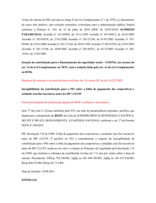 A base de cálculo do PIS, prevista no artigo 6º da Lei Complementar nº 7, de 1970, é o faturamento
do sexto mês anterior, sem correção monetária. (vinculante para a administração pública federal
conforme a Portaria nº. 383, de 12 de julho de 2010 (DOU de 14/07/2010) ACÓRDÃO
PARADIGMAS: Acórdão nº 101-88969, de 19/11/1995 Acórdão nº 101-94812, de 26/01/2005
Acórdão nº 107-05870, de 27/01/2000 Acórdão nº 103-21298, de 01/07/2003 Acórdão nº 10705840, de 25/01/2000 Acórdão nº 201-71330, de 28/01/1998 Acórdão nº 203-07934, de 23/01/2002
Acórdão nº 201-77198, de 10/09/2003 Acórdão nº 203-09351, de 02/12/2003 Acórdão nº 20216301, de 17/05/2005
Isenção da contribuição para o financiamento da seguridade social – COFINS, nos termos do
art. 7o da Lei Complementar no 70/91, com a redação dada pelo art. 1o da Lei Complementar
no 85/96.
Dispensa de contestar e recorrer do tema conforme Art. 18, inciso IX, da Lei 10.522/2002
Inexigibilidade da contribuição para o PIS sobre a folha de pagamento das cooperativas e
entidade sem fins lucrativos antes da MP 1.212/95
Tema com dispensa de interposição apenas de RESP, conforme o item abaixo:
Item 77 da Lista 2- (Temas definidos pelo STJ, em sede de jurisprudência reiterada e pacífica, que
dispensam a interposição de RESP) da Lista de JURISPRUDÊNCIA REITERADA E PACÍFICA,
DO STF E DO STJ, DESFAVORÁVEL À FAZENDA NACIONAL conforme o art. 2º da Portaria
PGFN nº 294/2010
PIS. Resolução 174 do CMN. Folha de pagamento das cooperativas e entidades sem fins lucrativos
antes da MP 1212/95. É pacífico no STJ o entendimento a respeito da inexigibilidade da
contribuição para o PIS sobre a folha de pagamento das cooperativas e entidades sem fins lucrativos
antes da MP 1212/95, tendo-se em vista a violação ao Princípio da Legalidade pela Resolução 174
do CMN, que instituiu a cobrança da contribuição na base de 1 % (um por cento) sobre a base de
cálculo. Precedentes: EREsp 765.340/RS; AgRg no AG 690.786/RS; AgRg no AG 617.834/RS;
REsp 460.255/RS; REsp 421.711/RS.
Data da inclusão: 10.08.2011.
FINSOCIAL

 