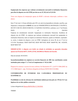 Equiparação das empresas que realizam arrendamento mercantil às instituições financeiras
para fins de alíquota zero da CPMF prevista no art. 8º, III, da Lei 9.311/96
Tema com dispensa de interposição apenas de RESP e relevante observação, conforme o item
abaixo:
Item 37 da Lista 2- (Temas definidos pelo STJ, em sede de jurisprudência reiterada e pacífica, que
dispensam a interposição de RESP) da Lista de JURISPRUDÊNCIA REITERADA E PACÍFICA,
DO STF E DO STJ, DESFAVORÁVEL À FAZENDA NACIONAL conforme o art. 2º da Portaria
PGFN

nº

294/2010

Empresas de arrendamento mercantil. Equiparação às instituições financeiras. Incidência de
alíquota zero de CPMF. As empresas que realizam arrendamento mercantil são equiparadas às
instituições financeiras, tanto no respeito ao tratamento financeiro, quanto ao tributário, sujeitandose, assim, à redução da alíquota a zero na CPMF. Inteligência do inciso III, do art. 8º da Lei
9.311/96. Precedentes: RESP 826075/SP, RESP 988778/SP, RESP 1066897/RJ, MC 14220/SP,
RESP 900527/SP.
OBSERVAÇÃO: A alíquota zero incide em relação às atividades ou operações elencadas
apenas nas Portarias 06/97, 134/99, 227/02, 244/2004 do Ministro da Fazenda.
Data da inclusão: 04/10/2010.
Inconstitucionalidade da exigência no exercício financeiro de 2001 das contribuições sociais
instituídas pelos artigos 1º e 2º da Lei Complementar nº 110, de 2001
Dispensa de contestar e recorrer do tema conforme Ato Declaratório Nº 1, de 07/11/2006 (DOU de
17/11/2006 Seção I – pág. 18) (leitura obrigatória do Parecer PGFN/CRJ 2136/2006)
CONTRIBUIÇÕES

DE

INTERESSE

DAS

CATEGORIAS

PROFISSIONAIS

OU

ECONÔMICAS
Possibilidade ou não da cobrança da contribuição sindical prevista pelo art. 578 da CLT nas
hipóteses de servidor público estatutário
Leitura obrigatória do Parecer PGFN/CRJ nº 2.769/2010.
TAXAS

 