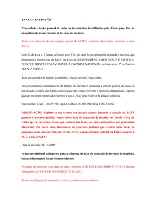 TAXA DE OCUPAÇÃO
Necessidade citação pessoal de todos os interessados identificados pela União para fins de
procedimento demarcatórios de terreno de marinha
Tema com dispensa de interposição apenas de RESP e relevante observação, conforme o item
abaixo:
Item 62 da Lista 2- (Temas definidos pelo STJ, em sede de jurisprudência reiterada e pacífica, que
dispensam a interposição de RESP) da Lista de JURISPRUDÊNCIA REITERADA E PACÍFICA,
DO STF E DO STJ, DESFAVORÁVEL À FAZENDA NACIONAL conforme o art. 2º da Portaria
PGFN nº 294/2010
Taxa de ocupação de terreno de marinha. Citação pessoal. Necessidade.
Em procedimentos demarcatórios de terreno de marinha é necessária a citação pessoal de todos os
interessados sempre que forem identificados pela União e tiverem o domicílio determinado. Apenas
quando existirem interessados incertos é que a União pode valer-se de citação editalícia.
Precedentes: REsp 1.146.557/SC; AgRg no Resp 881.065/PR; REsp 1.057.530/SC
OBSERVAÇÃO: Registre-se que o tema ora tratado apenas demanda a atuação da PGFN
quando o processo judicial versar sobre taxa de ocupação já inscrita em Dívida Ativa da
União (p. ex. execuções fiscais que cobrem tais taxas, ou ações anulatórias que pretendam
afastá-las). Por outro lado, tratando-se de processos judiciais que versem sobre taxas de
ocupação ainda não inscritas em Dívida Ativa, a representação judicial da União compete à
PGU, e não à PGFN.
Data da inclusão: 18/10/2010
Prazo prescricional quinquenal para a cobrança da taxa de ocupação de terrenos de marinha,
independentemente do período considerado
Dispensa de contestar e recorrer do tema conforme ATO DECLARATÓRIO Nº 07/2011 (leitura
obrigatória do PARECER PGFN/CRJ/Nº 2125/2011)
Tema com dispensa de contestar e recorrer, conforme o item abaixo:

 