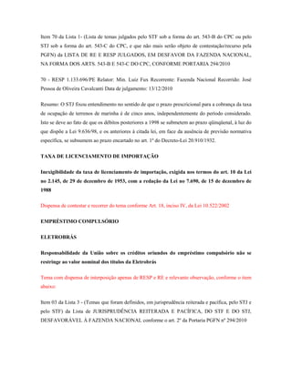 Item 70 da Lista 1- (Lista de temas julgados pelo STF sob a forma do art. 543-B do CPC ou pelo
STJ sob a forma do art. 543-C do CPC, e que não mais serão objeto de contestação/recurso pela
PGFN) da LISTA DE RE E RESP JULGADOS, EM DESFAVOR DA FAZENDA NACIONAL,
NA FORMA DOS ARTS. 543-B E 543-C DO CPC, CONFORME PORTARIA 294/2010
70 - RESP 1.133.696/PE Relator: Min. Luiz Fux Recorrente: Fazenda Nacional Recorrido: José
Pessoa de Oliveira Cavalcanti Data de julgamento: 13/12/2010
Resumo: O STJ fixou entendimento no sentido de que o prazo prescricional para a cobrança da taxa
de ocupação de terrenos de marinha é de cinco anos, independentemente do período considerado.
Isto se deve ao fato de que os débitos posteriores a 1998 se submetem ao prazo qüinqüenal, à luz do
que dispõe a Lei 9.636/98, e os anteriores à citada lei, em face da ausência de previsão normativa
específica, se subsumem ao prazo encartado no art. 1º do Decreto-Lei 20.910/1932.
TAXA DE LICENCIAMENTO DE IMPORTAÇÃO
Inexigibilidade da taxa de licenciamento de importação, exigida nos termos do art. 10 da Lei
no 2.145, de 29 de dezembro de 1953, com a redação da Lei no 7.690, de 15 de dezembro de
1988
Dispensa de contestar e recorrer do tema conforme Art. 18, inciso IV, da Lei 10.522/2002
EMPRÉSTIMO COMPULSÓRIO
ELETROBRÁS
Responsabilidade da União sobre os créditos oriundos do empréstimo compulsório não se
restringe ao valor nominal dos títulos da Eletrobrás
Tema com dispensa de interposição apenas de RESP e RE e relevante observação, conforme o item
abaixo:
Item 03 da Lista 3 - (Temas que foram definidos, em jurisprudência reiterada e pacífica, pelo STJ e
pelo STF) da Lista de JURISPRUDÊNCIA REITERADA E PACÍFICA, DO STF E DO STJ,
DESFAVORÁVEL À FAZENDA NACIONAL conforme o art. 2º da Portaria PGFN nº 294/2010

 