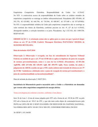 Empréstimo

Compulsório.

Eletrobrás.

Responsabilidade

da

União.

Lei

4.156/62.

No STF: A controvérsia acerca da responsabilidade da União sobre os créditos oriundos do
empréstimo compulsório se restringe ao âmbito infraconstitucional. Precedentes (RE 470.884, AI
591.378, AI 635.002, AI 644.784, AI 734.584, AI 608.967, AI 557.648 e AI 557.659/RS).
No STJ: A responsabilidade solidária da União pelo empréstimo compulsório não se restringe ao
valor nominal dos títulos da Eletrobrás, conforme previsto no Art. 4º, §3º da Lei 4.156/62,
abrangendo também, a correção monetária e os juros. Precedentes: Ag 1.122.163; AG 1.084.558;
RESP 845.483.
OBSERVAÇÃO 1: A orientação acima não se aplica para os casos em que é possível alegar
ofensa ao art. 97 da CF/88. Conferir Mensagem Eletrônica PGFN/CRJ/nº 818/2010, de
04/10/2010. REVOGADA.
Data da inclusão: 02.07.2010
Observação 2: Observação 1 revogada, em face de entendimento do Supremo Tribunal
Federal, no sentido de que o art. 97 da CF/88 não se aplica às hipóteses de juízo de recepção
de normas pré-constitucionais, como é o caso da Lei 4.156/62. (Precedentes: AI 831.166
AgR/PR; ARE 637.184; RE 630.491 AgR; RE 495.570 AgR). Nesse sentido, há ainda o
julgamento da ADI 02, ocasião em que o STF, muito embora não tratando de ofensa ao art. 97
da CF/88, “estabeleceu a distinção entre o juízo de recepção de norma pré-constitucional e o
juízo de constitucionalidade ou inconsitucionalidade”.
Data da inclusão da observação 2: 08/07/2011.
Inexistência de litisconsórcio passivo necessário entre a União e a Eletrobrás em demandas
que versem sobre empréstimo compulsório de energia elétrica
Tema com dispensa de contestar e recorrer, conforme o item abaixo:
Item 36 da Lista 1- (Lista de temas julgados pelo STF sob a forma do art. 543-B do CPC ou pelo
STJ sob a forma do art. 543-C do CPC, e que não mais serão objeto de contestação/recurso pela
PGFN) da LISTA DE RE E RESP JULGADOS, EM DESFAVOR DA FAZENDA NACIONAL,
NA FORMA DOS ARTS. 543-B E 543-C DO CPC, CONFORME PORTARIA 294/2010
36- RESP 1.145.146/RS

 