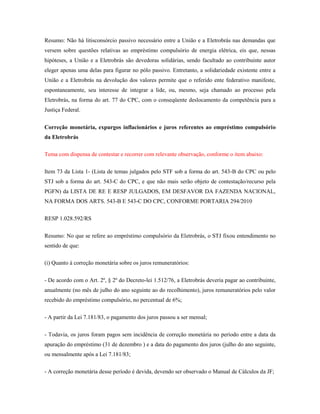 Resumo: Não há litisconsórcio passivo necessário entre a União e a Eletrobrás nas demandas que
versem sobre questões relativas ao empréstimo compulsório de energia elétrica, eis que, nessas
hipóteses, a União e a Eletrobrás são devedoras solidárias, sendo facultado ao contribuinte autor
eleger apenas uma delas para figurar no pólo passivo. Entretanto, a solidariedade existente entre a
União e a Eletrobrás na devolução dos valores permite que o referido ente federativo manifeste,
espontaneamente, seu interesse de integrar a lide, ou, mesmo, seja chamado ao processo pela
Eletrobrás, na forma do art. 77 do CPC, com o conseqüente deslocamento da competência para a
Justiça Federal.
Correção monetária, expurgos inflacionários e juros referentes ao empréstimo compulsório
da Eletrobrás
Tema com dispensa de contestar e recorrer com relevante observação, conforme o item abaixo:
Item 73 da Lista 1- (Lista de temas julgados pelo STF sob a forma do art. 543-B do CPC ou pelo
STJ sob a forma do art. 543-C do CPC, e que não mais serão objeto de contestação/recurso pela
PGFN) da LISTA DE RE E RESP JULGADOS, EM DESFAVOR DA FAZENDA NACIONAL,
NA FORMA DOS ARTS. 543-B E 543-C DO CPC, CONFORME PORTARIA 294/2010
RESP 1.028.592/RS
Resumo: No que se refere ao empréstimo compulsório da Eletrobrás, o STJ fixou entendimento no
sentido de que:
(i) Quanto à correção monetária sobre os juros remuneratórios:
- De acordo com o Art. 2º, § 2º do Decreto-lei 1.512/76, a Eletrobrás deveria pagar ao contribuinte,
anualmente (no mês de julho do ano seguinte ao do recolhimento), juros remuneratórios pelo valor
recebido do empréstimo compulsório, no percentual de 6%;
- A partir da Lei 7.181/83, o pagamento dos juros passou a ser mensal;
- Todavia, os juros foram pagos sem incidência de correção monetária no período entre a data da
apuração do empréstimo (31 de dezembro ) e a data do pagamento dos juros (julho do ano seguinte,
ou mensalmente após a Lei 7.181/83;
- A correção monetária desse período é devida, devendo ser observado o Manual de Cálculos da JF;

 