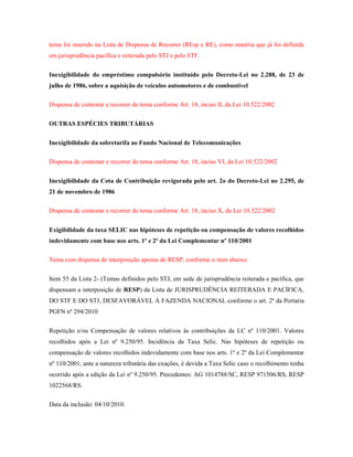 tema foi inserido na Lista de Dispensa de Recorrer (REsp e RE), como matéria que já foi definida
em jurisprudência pacífica e reiterada pelo STJ e pelo STF.
Inexigibilidade do empréstimo compulsório instituído pelo Decreto-Lei no 2.288, de 23 de
julho de 1986, sobre a aquisição de veículos automotores e de combustível
Dispensa de contestar e recorrer do tema conforme Art. 18, inciso II, da Lei 10.522/2002
OUTRAS ESPÉCIES TRIBUTÁRIAS
Inexigibilidade da sobretarifa ao Fundo Nacional de Telecomunicações
Dispensa de contestar e recorrer do tema conforme Art. 18, inciso VI, da Lei 10.522/2002
Inexigibilidade da Cota de Contribuição revigorada pelo art. 2o do Decreto-Lei no 2.295, de
21 de novembro de 1986
Dispensa de contestar e recorrer do tema conforme Art. 18, inciso X, da Lei 10.522/2002
Exigibilidade da taxa SELIC nas hipóteses de repetição ou compensação de valores recolhidos
indevidamente com base nos arts. 1º e 2º da Lei Complementar nº 110/2001
Tema com dispensa de interposição apenas de RESP, conforme o item abaixo:
Item 55 da Lista 2- (Temas definidos pelo STJ, em sede de jurisprudência reiterada e pacífica, que
dispensam a interposição de RESP) da Lista de JURISPRUDÊNCIA REITERADA E PACÍFICA,
DO STF E DO STJ, DESFAVORÁVEL À FAZENDA NACIONAL conforme o art. 2º da Portaria
PGFN nº 294/2010
Repetição e/ou Compensação de valores relativos às contribuições da LC nº 110/2001. Valores
recolhidos após a Lei nº 9.250/95. Incidência da Taxa Selic. Nas hipóteses de repetição ou
compensação de valores recolhidos indevidamente com base nos arts. 1º e 2º da Lei Complementar
nº 110/2001, ante a natureza tributária das exações, é devida a Taxa Selic caso o recolhimento tenha
ocorrido após a edição da Lei nº 9.250/95. Precedentes: AG 1014788/SC, RESP 971506/RS, RESP
1022568/RS.
Data da inclusão: 04/10/2010.

 