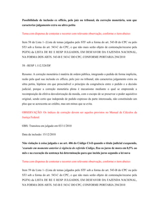 Possibilidade de inclusão ex officio, pelo juiz ou tribunal, da correção monetária, sem que
caracterize julgamento extra ou ultra petita
Tema com dispensa de contestar e recorrer com relevante observação, conforme o item abaixo:
Item 58 da Lista 1- (Lista de temas julgados pelo STF sob a forma do art. 543-B do CPC ou pelo
STJ sob a forma do art. 543-C do CPC, e que não mais serão objeto de contestação/recurso pela
PGFN) da LISTA DE RE E RESP JULGADOS, EM DESFAVOR DA FAZENDA NACIONAL,
NA FORMA DOS ARTS. 543-B E 543-C DO CPC, CONFORME PORTARIA 294/2010
58 - RESP 1.112.524/DF
Resumo: A correção monetária é matéria de ordem pública, integrando o pedido de forma implícita,
razão pela qual sua inclusão ex officio, pelo juiz ou tribunal, não caracteriza julgamento extra ou
ultra petita, hipótese em que prescindível o princípio da congruência entre o pedido e a decisão
judicial, porque a correção monetária plena é mecanismo mediante o qual se empreende a
recomposição da efetiva desvalorização da moeda, com o escopo de se preservar o poder aquisitivo
original, sendo certo que independe de pedido expresso da parte interessada, não constituindo um
plus que se acrescenta ao crédito, mas um minus que se evita.
OBSERVAÇÃO: Os índices de correção devem ser aqueles previstos no Manual de Cálculos da
Justiça Federal.
OBS: Transitou em julgado em 03/11/2010
Data da inclusão: 15/12/2010
Não violação à coisa julgada e ao art. 406 do Código Civil quando o título judicial exequendo,
'exarado em momento anterior à vigência do referido Código, fixa os juros de mora em 0,5% ao
mês e na execução da sentença há determinação para que incida juros segundo a lei nova
Tema com dispensa de contestar e recorrer com relevante observação, conforme o item abaixo:
Item 59 da Lista 1- (Lista de temas julgados pelo STF sob a forma do art. 543-B do CPC ou pelo
STJ sob a forma do art. 543-C do CPC, e que não mais serão objeto de contestação/recurso pela
PGFN) da LISTA DE RE E RESP JULGADOS, EM DESFAVOR DA FAZENDA NACIONAL,
NA FORMA DOS ARTS. 543-B E 543-C DO CPC, CONFORME PORTARIA 294/2010

 