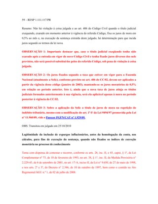 59 – RESP 1.111.117/PR
Resumo: Não há violação à coisa julgada e ao art. 406 do Código Civil quando o título judicial
exequendo, exarado em momento anterior à vigência do referido Código, fixa os juros de mora em
0,5% ao mês e, na execução da sentença extraída deste julgado, há determinação para que incida
juros segundo os termos da lei nova.
OBSERVAÇÃO 1: Importante destacar que, caso o título judicial exeqüendo tenha sido
exarado após a entrada em vigor do novo Código Civil e tenha fixado juros diversos dos nele
previstos, não será possível substitui-los pelos do referido Código, sob pena de violação à coisa
julgada.
OBSERVAÇÃO 2: Os juros fixados segundo a taxa que estiver em vigor para a Fazenda
Nacional (atualmente a Selic), conforme previsto no art. 406 do CC/02, devem ser aplicados a
partir da vigência desse código (janeiro de 2003), mantendo-se os juros moratórios de 0,5%
em relação ao período anterior. Isto é, ainda que a nova taxa de juros atinja os títulos
judiciais formados anteriormente à sua vigência, será ela aplicável apenas à mora no período
posterior à vigência do CC/02.
OBSERVAÇÃO 3: Sobre a aplicação da Selic a título de juros de mora na repetição do
indébito tributário, mesmo com a modificação do art. 1º-F da Lei 9494/97 promovida pela Lei
nº 11.960/09, vide o Parecer PGFN/CAT nº 1.929/09.
OBS: Transitou em julgado em 25/10/2010
Legitimidade da inclusão de expurgos inflacionários, antes da homologação da conta, nos
cálculos, para fins de execução da sentença, quando não fixados os índices de correção
monetária no processo de conhecimento
Tema com dispensa de contestar e recorrer, conforme os arts. 28, inc. II, e 43, caput, § 1º, da Lei
Complementar nº 73, de 10 de fevereiro de 1993, no art. 38, § 1°, inc. II, da Medida Provisória n°
2.229-43, de 6 de setembro de 2001, no art. 17-A, inciso II, da Lei n° 9.650, de 27 de maio de 1998,
e nos arts. 2º e 3º, do Decreto n° 2.346, de 10 de outubro de 1997, bem como o contido no Ato
Regimental/AGU n.º 1, de 02 de julho de 2008:

 
