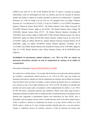 SÚMULA DA AGU Nº 61, DE 30 DE MARÇO DE 2012 "É cabível a inclusão de expurgos
inflacionários, antes da homologação da conta, nos cálculos, para fins de execução da sentença,
quando não fixados os índices de correção monetária no processo de conhecimento." Legislação
Pertinente: art. 1.062 do Código Civil de 1916; art. 167 parágrafo único, do Código Tributário
Nacional; art. 3º do Decreto-lei nº 2.322/87, 1º-F da Lei nº 9494/97, e a Lei 9.250/95. Precedentes:
Superior Tribunal de Justiça: REsp 962973 / PR, Relator Ministro Teori Albino Zzavascki, DJ
04/10/2007 (Primeira Turma); AgRg no Ag 415430 / DF, Relator Ministro Edson Vidigal, DJ
22/04/2002, (Quinta Turma); REsp 475173 / RJ, Relator Ministro Hamilton Carvalhido, DJ
10/05/2004, (Sexta Turma); AgRg no EREsp 440.727-MG, Relatora Ministra Laurita Vaz, DJe de
08/02/2010; AgRg nos EREsp 438.303-MG, Relator Ministro Arnaldo Esteves de Lima, DJ de
22/10/2007; AgRg nos EREsp 566.665-AL, Relator Ministro Francisco Peçanha Martins, DJ de
04/04/2005; AgRg nos EREsp 365.468-DF, Relator Ministro Hamilton Carvalhido, DJ de
13/12/2004; EAg 538602, Relator Ministro José Arnaldo da Fonseca, DJ de 27/09/2004; AgRg nos
EAg 517.111/DF, Relator Ministro Carlos Alberto Menezes Direito, DJ de 09/09/2004 (Corte
Especial.)
Possibilidade de parcelamento judicial conforme o art. 745-A do CPC em relação aos
honorários advocatícios cobrados em sede de cumprimento de sentença ou no âmbito da
execução fiscal
Para maiores informações: Parecer PGFN/CDA/CRJ nº 361/2009
De acordo com o referido parecer: “a) em regra, não há interesse em recorrer das decisões judiciais
que acolhem o parcelamento judicial previsto no art. 745-A do CPC, seja com relação aos
honorários advocatícios cobrados em sede de cumprimento de sentença, seja no âmbito da execução
fiscal da Dívida Ativa da União; b) contudo, a efetiva ausência de prejuízo deve ser verificada no
caso concreto, já que o favor legal instituído no art. 745-A do CPC não poderá ser utilizado pelo
devedor com outro escopo senão o de propiciar o efetivo adimplemento do crédito; c) o art. 745-A
do CPC não afasta a legislação específica que estabelece a SELIC como índice legal de juros e
atualização monetária incidente sobre os créditos devidos à Fazenda Nacional; d) na hipótese de ser
deferido pelo magistrado o parcelamento judicial sem observância da Taxa SELIC, deve o
Procurador, antes de manejar recurso contra o referido decisum, aferir se há efetivo prejuízo para a
União, a justificar o interesse na interposição do recurso; e) ou seja, deverá verificar se a Taxa
SELIC supera o índice de 1% mais correção monetária aplicado pelo juiz e, em caso positivo,
interpor o competente recurso; do contrário, careceria a União de interesse em recorrer para

 