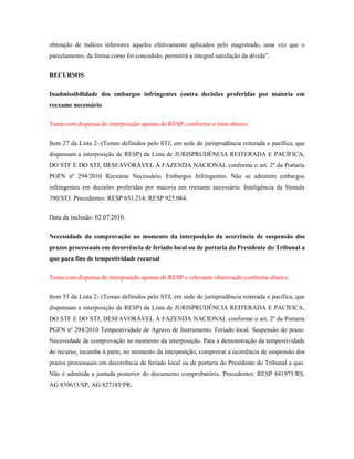 obtenção de índices inferiores àqueles efetivamente aplicados pelo magistrado, uma vez que o
parcelamento, da forma como foi concedido, permitirá a integral satisfação da dívida”.
RECURSOS
Inadmissibilidade dos embargos infringentes contra decisões proferidas por maioria em
reexame necessário
Tema com dispensa de interposição apenas de RESP, conforme o item abaixo:
Item 27 da Lista 2- (Temas definidos pelo STJ, em sede de jurisprudência reiterada e pacífica, que
dispensam a interposição de RESP) da Lista de JURISPRUDÊNCIA REITERADA E PACÍFICA,
DO STF E DO STJ, DESFAVORÁVEL À FAZENDA NACIONAL conforme o art. 2º da Portaria
PGFN nº 294/2010 Reexame Necessário. Embargos Infringentes. Não se admitem embargos
infringentes em decisões proferidas por maioria em reexame necessário. Inteligência da Súmula
390/STJ. Precedentes: RESP 651.214; RESP 925.084.
Data da inclusão: 02.07.2010.
Necessidade da comprovação no momento da interposição da ocorrência de suspensão dos
prazos processuais em decorrência de feriado local ou de portaria do Presidente do Tribunal a
quo para fins de tempestividade recursal
Tema com dispensa de interposição apenas de RESP e relevante observação conforme abaixo:
Item 53 da Lista 2- (Temas definidos pelo STJ, em sede de jurisprudência reiterada e pacífica, que
dispensam a interposição de RESP) da Lista de JURISPRUDÊNCIA REITERADA E PACÍFICA,
DO STF E DO STJ, DESFAVORÁVEL À FAZENDA NACIONAL conforme o art. 2º da Portaria
PGFN nº 294/2010 Tempestividade de Agravo de Instrumento. Feriado local. Suspensão do prazo.
Necessidade de comprovação no momento da interposição. Para a demonstração da tempestividade
do recurso, incumbe à parte, no momento da interposição, comprovar a ocorrência de suspensão dos
prazos processuais em decorrência de feriado local ou de portaria do Presidente do Tribunal a quo.
Não é admitida a juntada posterior do documento comprobatório. Precedentes: RESP 841975/RS,
AG 839613/SP, AG 827185/PR.

 