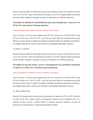 Resumo: Desnecessidade de autenticação das peças que instruem o agravo de instrumento, previsto
no art. 525, I do CPC. Agravo de Instrumento do artigo 522, do CPC, obrigatoriedade da afirmação
da autenticidade, relegada ao advogado, nos agravos endereçados aos Tribunais Superiores.
Necessidade da afirmação da autenticidade das peças pelo advogado para o agravo do Art.
522 do CPC endereçado aos Tribunais Superiores
Tema com dispensa de contestar e recorrer, conforme o item abaixo:
Item 15 da Lista 1- (Lista de temas julgados pelo STF sob a forma do art. 543-B do CPC ou pelo
STJ sob a forma do art. 543-C do CPC, e que não mais serão objeto de contestação/recurso pela
PGFN) da LISTA DE RE E RESP JULGADOS, EM DESFAVOR DA FAZENDA NACIONAL,
NA FORMA DOS ARTS. 543-B E 543-C DO CPC, CONFORME PORTARIA 294/2010
15- RESP 1.111.001/SP
Resumo: Desnecessidade de autenticação das peças que instruem o agravo de instrumento, previsto
no art. 525, I do CPC. Agravo de Instrumento do artigo 522, do CPC, obrigatoriedade da afirmação
da autenticidade, relegada ao advogado, nos agravos endereçados aos Tribunais Superiores.
Necessidade do agravado suscitar e provar o descumprimento das providências enumeradas
no caput do art. 526 do CPC no momento processual oportuno
Tema com dispensa de contestar e recorrer, conforme o item abaixo:
Item 41 da Lista 1- (Lista de temas julgados pelo STF sob a forma do art. 543-B do CPC ou pelo
STJ sob a forma do art. 543-C do CPC, e que não mais serão objeto de contestação/recurso pela
PGFN) da LISTA DE RE E RESP JULGADOS, EM DESFAVOR DA FAZENDA NACIONAL,
NA FORMA DOS ARTS. 543-B E 543-C DO CPC, CONFORME PORTARIA 294/2010
41 - RESP 1.008.667/PR
Resumo: O descumprimento das providências enumeradas no caput do art. 526 do CPC, adotáveis
no prazo de três dias, somente enseja as consequências dispostas em seu parágrafo único se o
agravado suscitar e provar a questão formal no momento processual oportuno, sob pena de
preclusão, não sendo possível o conhecimento da matéria de ofício.

 