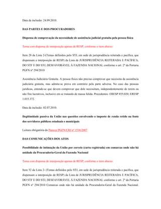 Data da inclusão: 24.09.2010.
DAS PARTES E DOS PROCURADORES
Dispensa de comprovação da necessidade de assistência judicial gratuita pela pessoa física
Tema com dispensa de interposição apenas de RESP, conforme o item abaixo:
Item 28 da Lista 2-(Temas definidos pelo STJ, em sede de jurisprudência reiterada e pacífica, que
dispensam a interposição de RESP) da Lista de JURISPRUDÊNCIA REITERADA E PACÍFICA,
DO STF E DO STJ, DESFAVORÁVEL À FAZENDA NACIONAL conforme o art. 2º da Portaria
PGFN nº 294/2010
Assistência Judiciária Gratuita. A pessoa física não precisa comprovar que necessita da assistência
judiciária gratuita, mas admite-se prova em contrário pela parte adversa. No caso das pessoas
jurídicas, entende-se que devem comprovar que dele necessitam, independentemente de terem ou
não fins lucrativos, inclusive em se tratando de massa falida. Precedentes: ERESP 855.020; ERESP
1.015.372.
Data da inclusão: 02.07.2010.
Ilegitimidade passiva da União nas questões envolvendo o imposto de renda retido na fonte
dos servidores públicos estaduais e municipais
Leitura obrigatória do Parecer PGFN/CRJ nº 1536/2007
DAS COMUNICAÇÕES DOS ATOS
Possibilidade de intimação da União por correio (carta registrada) em comarcas onde não há
unidade da Procuradoria-Geral da Fazenda Nacional
Tema com dispensa de interposição apenas de RESP, conforme o item abaixo:
Item 52 da Lista 2- (Temas definidos pelo STJ, em sede de jurisprudência reiterada e pacífica, que
dispensam a interposição de RESP) da Lista de JURISPRUDÊNCIA REITERADA E PACÍFICA,
DO STF E DO STJ, DESFAVORÁVEL À FAZENDA NACIONAL conforme o art. 2º da Portaria
PGFN nº 294/2010 Comarcas onde não há unidade da Procuradoria-Geral da Fazenda Nacional.

 