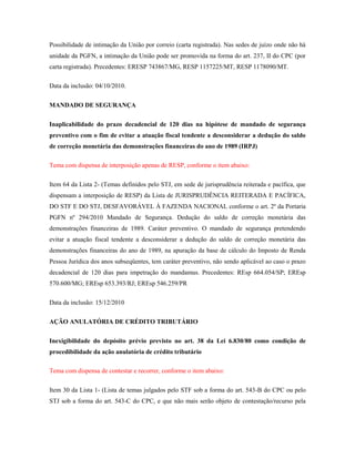 Possibilidade de intimação da União por correio (carta registrada). Nas sedes de juízo onde não há
unidade da PGFN, a intimação da União pode ser promovida na forma do art. 237, II do CPC (por
carta registrada). Precedentes: ERESP 743867/MG, RESP 1157225/MT, RESP 1178090/MT.
Data da inclusão: 04/10/2010.
MANDADO DE SEGURANÇA
Inaplicabilidade do prazo decadencial de 120 dias na hipótese de mandado de segurança
preventivo com o fim de evitar a atuação fiscal tendente a desconsiderar a dedução do saldo
de correção monetária das demonstrações financeiras do ano de 1989 (IRPJ)
Tema com dispensa de interposição apenas de RESP, conforme o item abaixo:
Item 64 da Lista 2- (Temas definidos pelo STJ, em sede de jurisprudência reiterada e pacífica, que
dispensam a interposição de RESP) da Lista de JURISPRUDÊNCIA REITERADA E PACÍFICA,
DO STF E DO STJ, DESFAVORÁVEL À FAZENDA NACIONAL conforme o art. 2º da Portaria
PGFN nº 294/2010 Mandado de Segurança. Dedução do saldo de correção monetária das
demonstrações financeiras de 1989. Caráter preventivo. O mandado de segurança pretendendo
evitar a atuação fiscal tendente a desconsiderar a dedução do saldo de correção monetária das
demonstrações financeiras do ano de 1989, na apuração da base de cálculo do Imposto de Renda
Pessoa Jurídica dos anos subseqüentes, tem caráter preventivo, não sendo aplicável ao caso o prazo
decadencial de 120 dias para impetração do mandamus. Precedentes: REsp 664.054/SP; EREsp
570.600/MG; EREsp 653.393/RJ; EREsp 546.259/PR
Data da inclusão: 15/12/2010
AÇÃO ANULATÓRIA DE CRÉDITO TRIBUTÁRIO
Inexigibilidade do depósito prévio previsto no art. 38 da Lei 6.830/80 como condição de
procedibilidade da ação anulatória de crédito tributário
Tema com dispensa de contestar e recorrer, conforme o item abaixo:
Item 30 da Lista 1- (Lista de temas julgados pelo STF sob a forma do art. 543-B do CPC ou pelo
STJ sob a forma do art. 543-C do CPC, e que não mais serão objeto de contestação/recurso pela

 