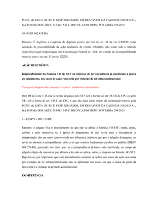 PGFN) da LISTA DE RE E RESP JULGADOS, EM DESFAVOR DA FAZENDA NACIONAL,
NA FORMA DOS ARTS. 543-B E 543-C DO CPC, CONFORME PORTARIA 294/2010
30- RESP 962.838/BA
Resumo: É ilegítima a exigência de depósito prévio previsto no art. 38 da Lei 6.830/80 como
condição de procedibilidade da ação anulatória de crédito tributário, não tendo sido o referido
dispositivo legal recepcionado pela Constituição Federal de 1988, em virtude de incompatibilidade
material com o seu art. 5º, inciso XXXV.
AÇÃO RESCISÓRIA
Inaplicabilidade da Súmula 343 do STF na hipótese de jurisprudência já pacificada à época
do julgamento, nos casos de ação rescisória por violação de lei infraconstitucional
Tema com dispensa de contestar e recorrer, conforme o item abaixo:
Item 04 da Lista 1- (Lista de temas julgados pelo STF sob a forma do art. 543-B do CPC ou pelo
STJ sob a forma do art. 543-C do CPC, e que não mais serão objeto de contestação/recurso pela
PGFN) da LISTA DE RE E RESP JULGADOS, EM DESFAVOR DA FAZENDA NACIONAL,
NA FORMA DOS ARTS. 543-B E 543-C DO CPC, CONFORME PORTARIA 294/2010
4 - RESP N 1.001.779/DF
Resumo: o julgado fixa o entendimento de que não se aplica a Súmula 343/STF, sendo, então,
cabível a ação rescisória, se, à época do julgamento, já não havia mais a divergência (a
interpretação não era mais controvertida nos tribunais), hipótese em que o julgado divergente, ao
revés de afrontar a jurisprudência, viola a lei que confere fundamento jurídico ao pedido (ERESP
908.774/RJ), querendo isto dizer que: se a jurisprudência já havia sido pacificada, ao tempo do
julgado objeto da rescisória que afronta a lei, não se aplica, então, o disposto na Súmula 343/STF.
Registre-se, por imperioso, que este entendimento somente se aplica nos casos de ação rescisória
por violação de lei infraconstitucional, não se aplicando nos casos em que a causa de pedir da
rescisória é a violação de preceito constitucional.
COMPETÊNCIA

 