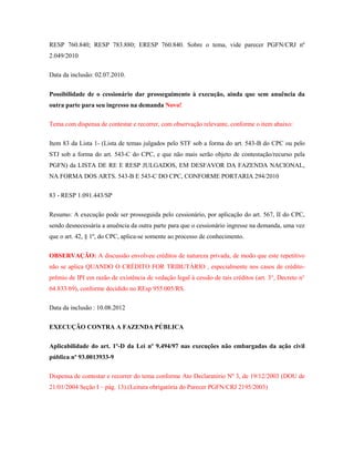 RESP 760.840; RESP 783.880; ERESP 760.840. Sobre o tema, vide parecer PGFN/CRJ nº
2.049/2010
Data da inclusão: 02.07.2010.
Possibilidade de o cessionário dar prosseguimento à execução, ainda que sem anuência da
outra parte para seu ingresso na demanda Novo!
Tema com dispensa de contestar e recorrer, com observação relevante, conforme o item abaixo:
Item 83 da Lista 1- (Lista de temas julgados pelo STF sob a forma do art. 543-B do CPC ou pelo
STJ sob a forma do art. 543-C do CPC, e que não mais serão objeto de contestação/recurso pela
PGFN) da LISTA DE RE E RESP JULGADOS, EM DESFAVOR DA FAZENDA NACIONAL,
NA FORMA DOS ARTS. 543-B E 543-C DO CPC, CONFORME PORTARIA 294/2010
83 - RESP 1.091.443/SP
Resumo: A execução pode ser prosseguida pelo cessionário, por aplicação do art. 567, II do CPC,
sendo desnecessária a anuência da outra parte para que o cessionário ingresse na demanda, uma vez
que o art. 42, § 1º, do CPC, aplica-se somente ao processo de conhecimento.
OBSERVAÇÃO: A discussão envolveu créditos de natureza privada, de modo que este repetitivo
não se aplica QUANDO O CRÉDITO FOR TRIBUTÁRIO , especialmente nos casos de créditoprêmio de IPI em razão de existência de vedação legal à cessão de tais créditos (art. 3°, Decreto n°
64.833/69), conforme decidido no REsp 955.005/RS.
Data da inclusão : 10.08.2012
EXECUÇÃO CONTRA A FAZENDA PÚBLICA
Aplicabilidade do art. 1º-D da Lei nº 9.494/97 nas execuções não embargadas da ação civil
pública nº 93.0013933-9
Dispensa de contestar e recorrer do tema conforme Ato Declaratório Nº 3, de 19/12/2003 (DOU de
21/01/2004 Seção I – pág. 13).(Leitura obrigatória do Parecer PGFN/CRJ 2195/2003)

 