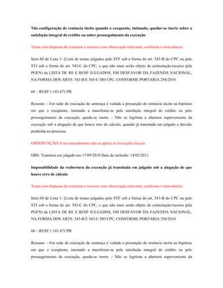 Não configuração de renúncia tácita quando o exequente, intimado, quedar-se inerte sobre a
satisfação integral do crédito ou sobre prosseguimento da execução
Tema com dispensa de contestar e recorrer com observação relevante, conforme o item abaixo:
Item 60 da Lista 1- (Lista de temas julgados pelo STF sob a forma do art. 543-B do CPC ou pelo
STJ sob a forma do art. 543-C do CPC, e que não mais serão objeto de contestação/recurso pela
PGFN) da LISTA DE RE E RESP JULGADOS, EM DESFAVOR DA FAZENDA NACIONAL,
NA FORMA DOS ARTS. 543-B E 543-C DO CPC, CONFORME PORTARIA 294/2010
60 – RESP 1.143.471/PR
Resumo: - Em sede de execução de sentença é vedada a presunção de renúncia tácita na hipótese
em que o exeqüente, intimado a manifestar-se pela satisfação integral do crédito ou pelo
prosseguimento da execução, queda-se inerte. - Não se legitima a abertura superveniente da
execução sob a alegação de que houve erro de cálculo, quando já transitada em julgado a decisão
proferida no processo.
OBSERVAÇÃO: Este entendimento não se aplica às execuções fiscais.
OBS: Transitou em julgado em 17/09/2010 Data da inclusão: 14/02/2011
Impossibilidade da reabertura da execução já transitada em julgado sob a alegação de que
houve erro de cálculo
Tema com dispensa de contestar e recorrer com observação relevante, conforme o item abaixo:
Item 60 da Lista 1- (Lista de temas julgados pelo STF sob a forma do art. 543-B do CPC ou pelo
STJ sob a forma do art. 543-C do CPC, e que não mais serão objeto de contestação/recurso pela
PGFN) da LISTA DE RE E RESP JULGADOS, EM DESFAVOR DA FAZENDA NACIONAL,
NA FORMA DOS ARTS. 543-B E 543-C DO CPC, CONFORME PORTARIA 294/2010
60 – RESP 1.143.471/PR
Resumo: - Em sede de execução de sentença é vedada a presunção de renúncia tácita na hipótese
em que o exeqüente, intimado a manifestar-se pela satisfação integral do crédito ou pelo
prosseguimento da execução, queda-se inerte. - Não se legitima a abertura superveniente da

 