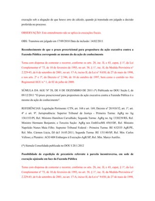 execução sob a alegação de que houve erro de cálculo, quando já transitada em julgado a decisão
proferida no processo.
OBSERVAÇÃO: Este entendimento não se aplica às execuções fiscais.
OBS: Transitou em julgado em 17/09/2010 Data da inclusão: 14/02/2011
Reconhecimento de que o prazo prescricional para propositura da ação executiva contra a
Fazenda Pública corresponde ao mesmo do da ação de conhecimento
Tema com dispensa de contestar e recorrer, conforme os arts. 28, inc. II, e 43, caput, § 1º, da Lei
Complementar nº 73, de 10 de fevereiro de 1993, no art. 38, § 1°, inc. II, da Medida Provisória n°
2.229-43, de 6 de setembro de 2001, no art. 17-A, inciso II, da Lei n° 9.650, de 27 de maio de 1998,
e nos arts. 2º e 3º, do Decreto n° 2.346, de 10 de outubro de 1997, bem como o contido no Ato
Regimental/AGU n.º 1, de 02 de julho de 2008:
SÚMULA DA AGU Nº 59, DE 8 DE DEZEMBRO DE 2011 (*) Publicada no DOU Seção I, de
09/12/2011 "O prazo prescricional para propositura da ação executiva contra a Fazenda Pública é o
mesmo da ação de conhecimento".
REFERÊNCIAS: Legislação Pertinente: CTN, art. 168 e art. 169; Decreto nº 20.910/32, art. 1º, art.
4º e art. 9º. Jurisprudência: Superior Tribunal de Justiça - Primeira Turma: AgRg no Ag
1361333/PI, Rel. Ministro Hamilton Carvalhido; Segunda Turma: AgRg no Ag 1330239/RS, Rel.
Ministro Hermann Benjamin; e Terceira Seção: AgRg nos EmbExeMS 4565/DF, Rel. Ministro
Napoleão Nunes Maia Filho. Supremo Tribunal Federal - Primeira Turma: RE 632535 AgR/PE,
Rel. Min. Cármen Lúcia, DJ de3 16.05.2011; Segunda Turma: RE 131140/SP, Rel. Min. Carlos
Velloso; e Plenário: ACO 408 Embargos à Execução-AgR/SP, Rel. Min. Marco Aurélio.
(*) Súmula Consolidada publicada no DOU I 20.1.2012
Possibilidade de expedição de precatório referente à parcela incontroversa, em sede de
execução ajuizada em face da Fazenda Pública
Tema com dispensa de contestar e recorrer, conforme os arts. 28, inc. II, e 43, caput, § 1º, da Lei
Complementar nº 73, de 10 de fevereiro de 1993, no art. 38, § 1°, inc. II, da Medida Provisória n°
2.229-43, de 6 de setembro de 2001, no art. 17-A, inciso II, da Lei n° 9.650, de 27 de maio de 1998,

 