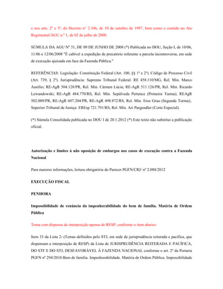 e nos arts. 2º e 3º, do Decreto n° 2.346, de 10 de outubro de 1997, bem como o contido no Ato
Regimental/AGU n.º 1, de 02 de julho de 2008:
SÚMULA DA AGU Nº 31, DE 09 DE JUNHO DE 2008 (*) Publicada no DOU, Seção I, de 10/06,
11/06 e 12/06/2008 "É cabível a expedição de precatório referente a parcela incontroversa, em sede
de execução ajuizada em face da Fazenda Pública."
REFERÊNCIAS: Legislação: Constituição Federal (Art. 100, §§ 1º e 2º). Código de Processo Civil
(Art. 739, § 2º). Jurisprudência: Supremo Tribunal Federal: RE 458.110/MG, Rel. Min. Marco
Aurélio; RE-AgR 504.128/PR, Rel. Min. Cármen Lúcia; RE-AgR 511.126/PR, Rel. Min. Ricardo
Lewandowski; RE-AgR 484.770/RS, Rel. Min. Sepúlveda Pertence (Primeira Turma); REAgR
502.009/PR, RE-AgR 607.204/PR, RE-AgR 498.872/RS, Rel. Min. Eros Grau (Segunda Turma);.
Superior Tribunal de Justiça: EREsp 721.791/RS, Rel. Min. Ari Pargendler (Corte Especial).
(*) Súmula Consolidada publicada no DOU I de 20.1.2012 (*) Este texto não substitui a publicação
oficial.

Autorização e limites à não oposição de embargos nos casos de execução contra a Fazenda
Nacional
Para maiores informações, leitura obrigatória do Parecer PGFN/CRJ/ nº 2.088/2012
EXECUÇÃO FISCAL
PENHORA
Impossibilidade de renúncia da impenhorabilidade do bem de família. Matéria de Ordem
Pública
Tema com dispensa de interposição apenas de RESP, conforme o item abaixo:
Item 33 da Lista 2- (Temas definidos pelo STJ, em sede de jurisprudência reiterada e pacífica, que
dispensam a interposição de RESP) da Lista de JURISPRUDÊNCIA REITERADA E PACÍFICA,
DO STF E DO STJ, DESFAVORÁVEL À FAZENDA NACIONAL conforme o art. 2º da Portaria
PGFN nº 294/2010 Bem de família. Impenhorabilidade. Matéria de Ordem Pública. Impossibilidade

 