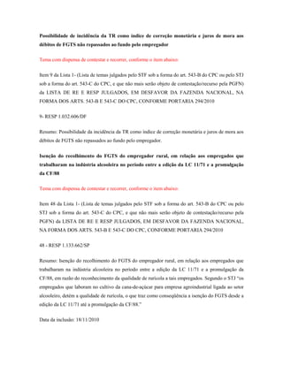 Possibilidade de incidência da TR como índice de correção monetária e juros de mora aos
débitos de FGTS não repassados ao fundo pelo empregador
Tema com dispensa de contestar e recorrer, conforme o item abaixo:
Item 9 da Lista 1- (Lista de temas julgados pelo STF sob a forma do art. 543-B do CPC ou pelo STJ
sob a forma do art. 543-C do CPC, e que não mais serão objeto de contestação/recurso pela PGFN)
da LISTA DE RE E RESP JULGADOS, EM DESFAVOR DA FAZENDA NACIONAL, NA
FORMA DOS ARTS. 543-B E 543-C DO CPC, CONFORME PORTARIA 294/2010
9- RESP 1.032.606/DF
Resumo: Possibilidade da incidência da TR como índice de correção monetária e juros de mora aos
débitos de FGTS não repassados ao fundo pelo empregador.
Isenção do recolhimento do FGTS do empregador rural, em relação aos empregados que
trabalharam na indústria alcooleira no período entre a edição da LC 11/71 e a promulgação
da CF/88
Tema com dispensa de contestar e recorrer, conforme o item abaixo:
Item 48 da Lista 1- (Lista de temas julgados pelo STF sob a forma do art. 543-B do CPC ou pelo
STJ sob a forma do art. 543-C do CPC, e que não mais serão objeto de contestação/recurso pela
PGFN) da LISTA DE RE E RESP JULGADOS, EM DESFAVOR DA FAZENDA NACIONAL,
NA FORMA DOS ARTS. 543-B E 543-C DO CPC, CONFORME PORTARIA 294/2010
48 - RESP 1.133.662/SP
Resumo: Isenção do recolhimento do FGTS do empregador rural, em relação aos empregados que
trabalharam na indústria alcooleira no período entre a edição da LC 11/71 e a promulgação da
CF/88, em razão do reconhecimento da qualidade de rurícola a tais empregados. Segundo o STJ “os
empregados que laboram no cultivo da cana-de-açúcar para empresa agroindustrial ligada ao setor
alcooleiro, detém a qualidade de rurícola, o que traz como conseqüência a isenção do FGTS desde a
edição da LC 11/71 até a promulgação da CF/88.”
Data da inclusão: 18/11/2010

 