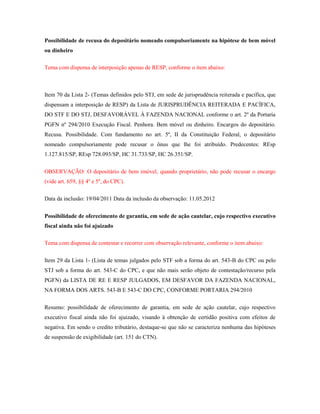 Possibilidade de recusa do depositário nomeado compulsoriamente na hipótese de bem móvel
ou dinheiro
Tema com dispensa de interposição apenas de RESP, conforme o item abaixo:

Item 70 da Lista 2- (Temas definidos pelo STJ, em sede de jurisprudência reiterada e pacífica, que
dispensam a interposição de RESP) da Lista de JURISPRUDÊNCIA REITERADA E PACÍFICA,
DO STF E DO STJ, DESFAVORÁVEL À FAZENDA NACIONAL conforme o art. 2º da Portaria
PGFN nº 294/2010 Execução Fiscal. Penhora. Bem móvel ou dinheiro. Encargos do depositário.
Recusa. Possibilidade. Com fundamento no art. 5º, II da Constituição Federal, o depositário
nomeado compulsoriamente pode recusar o ônus que lhe foi atribuído. Predecentes: REsp
1.127.815/SP, REsp 728.093/SP, HC 31.733/SP, HC 26.351/SP.
OBSERVAÇÃO: O depositário de bem imóvel, quando proprietário, não pode recusar o encargo
(vide art. 659, §§ 4º e 5º, do CPC).
Data da inclusão: 19/04/2011 Data da inclusão da observação: 11.05.2012
Possibilidade de oferecimento de garantia, em sede de ação cautelar, cujo respectivo executivo
fiscal ainda não foi ajuizado
Tema com dispensa de contestar e recorrer com observação relevante, conforme o item abaixo:
Item 29 da Lista 1- (Lista de temas julgados pelo STF sob a forma do art. 543-B do CPC ou pelo
STJ sob a forma do art. 543-C do CPC, e que não mais serão objeto de contestação/recurso pela
PGFN) da LISTA DE RE E RESP JULGADOS, EM DESFAVOR DA FAZENDA NACIONAL,
NA FORMA DOS ARTS. 543-B E 543-C DO CPC, CONFORME PORTARIA 294/2010
Resumo: possibilidade de oferecimento de garantia, em sede de ação cautelar, cujo respectivo
executivo fiscal ainda não foi ajuizado, visando à obtenção de certidão positiva com efeitos de
negativa. Em sendo o credito tributário, destaque-se que não se caracteriza nenhuma das hipóteses
de suspensão de exigibilidade (art. 151 do CTN).

 