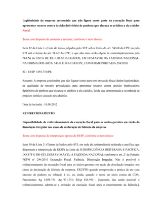 Legitimidade da empresa cessionária que não figura como parte na execução fiscal para
apresentar recurso contra decisão deferitória de penhora que alcança os créditos a ela cedidos
Novo!
Tema com dispensa de contestar e recorrer, conforme o item abaixo:
Item 82 da Lista 1- (Lista de temas julgados pelo STF sob a forma do art. 543-B do CPC ou pelo
STJ sob a forma do art. 543-C do CPC, e que não mais serão objeto de contestação/recurso pela
PGFN) da LISTA DE RE E RESP JULGADOS, EM DESFAVOR DA FAZENDA NACIONAL,
NA FORMA DOS ARTS. 543-B E 543-C DO CPC, CONFORME PORTARIA 294/2010
82 - RESP 1.091.710/PR
Resumo: A empresa cessionária que não figurar como parte em execução fiscal detém legitimidade,
na qualidade de terceiro prejudicado, para apresentar recurso contra decisão interlocutória
deferitória de penhora que alcança os créditos a ela cedidos, desde que demonstrada a ocorrência de
prejuízo jurídico causado pela decisão.
Data da inclusão : 10.08.2012
REDIRECIONAMENTO
Impossibilidade de redirecionamento da execução fiscal para os sócios-gerentes em razão da
dissolução irregular nos casos de declaração de falência da empresa
Tema com dispensa de interposição apenas de RESP, conforme o item abaixo:
Item 10 da Lista 2- (Temas definidos pelo STJ, em sede de jurisprudência reiterada e pacífica, que
dispensam a interposição de RESP) da Lista de JURISPRUDÊNCIA REITERADA E PACÍFICA,
DO STF E DO STJ, DESFAVORÁVEL À FAZENDA NACIONAL conforme o art. 2º da Portaria
PGFN nº 294/2010 Execução Fiscal. Falência. Dissolução Irregular. Não é possível o
redirecionamento da execução-fiscal para os sócios-gerentes em razão de dissolução irregular nos
casos de declaração de falência da empresa, EXCETO quando comprovada a prática de ato com
excesso de poderes ou infração à lei, ou, ainda, quando o nome do sócio consta da CDA.
Precedentes Ag 1.058.751; Ag 971.741; REsp 824.914 . [Ademais, não sendo possível o
redirecionamento, admite-se a extinção da execução fiscal após o encerramento da falência.].

 