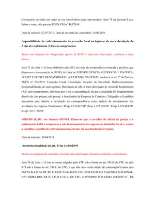 Comentário excluído em razão da sua transferência para item próprio: Item 78 da presente Lista.
Sobre o tema, vide parecer PGFN/CRJ n° 485/2010
Data da inclusão: 02.07.2010. Data da exclusão do comentário: 10.08.2011
Impossibilidade de redirecionamento da execução fiscal na hipótese de mera devolução do
Aviso de recebimento (AR) sem cumprimento
Tema com dispensa de interposição apenas de RESP e relevante observação, conforme o item
abaixo:
Item 72 da Lista 2- (Temas definidos pelo STJ, em sede de jurisprudência reiterada e pacífica, que
dispensam a interposição de RESP) da Lista de JURISPRUDÊNCIA REITERADA E PACÍFICA,
DO STF E DO STJ, DESFAVORÁVEL À FAZENDA NACIONAL conforme o art. 2º da Portaria
PGFN nº 294/2010 Execução Fiscal. Dissolução Irregular da Sociedade. Redirecionamento.
Responsabilidade do sócio-gerente. Devolução de AR. A mera devolução do Aviso de Recebimento
(AR) sem cumprimento, não basta por si só, à caracterização de que a sociedade foi irregularmente
dissolvida, isto porque, não possui, o funcionário da Empresa de Correios e Telégrafos a fé pública
necessária para admitir a devolução da correspondência como indício de encerramento das
atividades da empresa. Predecentes: REsp 1.074.497/SP, Resp 1.075.389/SP, REsp 1.129.484/SP,
REsp 1.075.130/SP
OBSERVAÇÃO: ver Súmula 435/STJ. Observar que a certidão do oficial de justiça é o
instrumento hábil a comprovar o não funcionamento da empresa no domicílio fiscal, e, assim,
a subsidiar o pedido de redirecionamento em face da sua dissolução irregular.
Data da inclusão: 19/04/2011
Inconstitucionalidade do art. 13 da Lei 8.620/93
Tema com dispensa de contestar e recorrer com observação relevante, conforme o item abaixo:
Item 76 da Lista 1- (Lista de temas julgados pelo STF sob a forma do art. 543-B do CPC ou pelo
STJ sob a forma do art. 543-C do CPC, e que não mais serão objeto de contestação/recurso pela
PGFN) da LISTA DE RE E RESP JULGADOS, EM DESFAVOR DA FAZENDA NACIONAL,
NA FORMA DOS ARTS. 543-B E 543-C DO CPC, CONFORME PORTARIA 294/2010 76 – RE

 