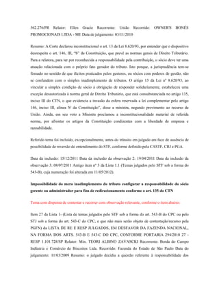 562.276/PR

Relator:

Ellen

Gracie

Recorrente:

União

Recorrido:

OWNER'S

BONÉS

PROMOCIONAIS LTDA - ME Data de julgamento: 03/11/2010
Resumo: A Corte declarou inconstitucional o art. 13 da Lei 8.620/93, por entender que o dispositivo
desrespeita o art. 146, III, “b” da Constituição, que prevê as normas gerais de Direito Tributário.
Para a relatora, para ter por reconhecida a responsabilidade pela contribuição, o sócio deve ter uma
atuação relacionada com o próprio fato gerador do tributo. Isto porque, a jurisprudência tem-se
firmado no sentido de que ilícitos praticados pelos gestores, ou sócios com poderes de gestão, não
se confundem com o simples inadimplemento de tributos. O artigo 13 da Lei nº 8.620/93, ao
vincular a simples condição de sócio à obrigação de responder solidariamente, estabeleceu uma
exceção desautorizada à norma geral de Direito Tributário, que está consubstanciada no artigo 135,
inciso III do CTN, o que evidencia a invasão da esfera reservada a lei complementar pelo artigo
146, inciso III, alínea 'b' da Constituição”, disse a ministra, negando provimento ao recurso da
União. Ainda, em seu voto a Ministra proclamou a inconstitucionalidade material de referida
norma, por afrontar os artigos da Constituição condizentes com a liberdade de empresa e
razoabilidade.
Referido tema foi incluído, excepcionalmente, antes do trânsito em julgado em face de ausência de
possibilidade de reversão do entendimento do STF, conforme definido pela CASTF, CRJ e PGA.
Data da inclusão: 15/12/2011 Data da inclusão da observação 2: 19/04/2011 Data da inclusão da
observação 3: 08/07/2011 Antigo item nº 3 da Lista 1.1 (Temas julgados pelo STF sob a forma do
543-B), cuja numeração foi alterada em 11/05/2012).
Impossibilidade do mero inadimplemento do tributo configurar a responsabilidade do sócio
gerente ou administrador para fins de redirecionamento conforme o art. 135 do CTN
Tema com dispensa de contestar e recorrer com observação relevante, conforme o item abaixo:
Item 27 da Lista 1- (Lista de temas julgados pelo STF sob a forma do art. 543-B do CPC ou pelo
STJ sob a forma do art. 543-C do CPC, e que não mais serão objeto de contestação/recurso pela
PGFN) da LISTA DE RE E RESP JULGADOS, EM DESFAVOR DA FAZENDA NACIONAL,
NA FORMA DOS ARTS. 543-B E 543-C DO CPC, CONFORME PORTARIA 294/2010 27 RESP 1.101.728/SP Relator: Min. TEORI ALBINO ZAVASCKI Recorrente: Borda do Campo
Indústria e Comércio de Biscoitos Ltda. Recorrido: Fazenda do Estado de São Paulo Data do
julgamento: 11/03/2009 Resumo: o julgado decidiu a questão referente à responsabilidade dos

 