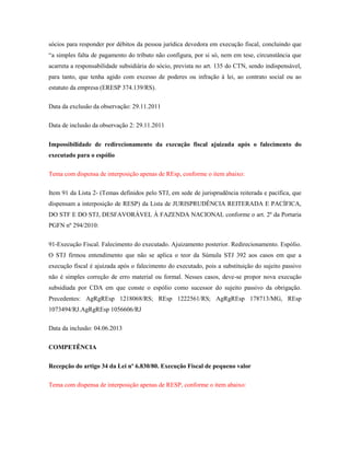 sócios para responder por débitos da pessoa jurídica devedora em execução fiscal, concluindo que
“a simples falta de pagamento do tributo não configura, por si só, nem em tese, circunstância que
acarreta a responsabilidade subsidiária do sócio, prevista no art. 135 do CTN, sendo indispensável,
para tanto, que tenha agido com excesso de poderes ou infração à lei, ao contrato social ou ao
estatuto da empresa (ERESP 374.139/RS).
Data da exclusão da observação: 29.11.2011
Data de inclusão da observação 2: 29.11.2011
Impossibilidade de redirecionamento da execução fiscal ajuizada após o falecimento do
executado para o espólio
Tema com dispensa de interposição apenas de REsp, conforme o item abaixo:
Item 91 da Lista 2- (Temas definidos pelo STJ, em sede de jurisprudência reiterada e pacífica, que
dispensam a interposição de RESP) da Lista de JURISPRUDÊNCIA REITERADA E PACÍFICA,
DO STF E DO STJ, DESFAVORÁVEL À FAZENDA NACIONAL conforme o art. 2º da Portaria
PGFN nº 294/2010:
91-Execução Fiscal. Falecimento do executado. Ajuizamento posterior. Redirecionamento. Espólio.
O STJ firmou entendimento que não se aplica o teor da Súmula STJ 392 aos casos em que a
execução fiscal é ajuizada após o falecimento do executado, pois a substituição do sujeito passivo
não é simples correção de erro material ou formal. Nesses casos, deve-se propor nova execução
subsidiada por CDA em que conste o espólio como sucessor do sujeito passivo da obrigação.
Precedentes: AgRgREsp 1218068/RS; REsp 1222561/RS; AgRgREsp 178713/MG, REsp
1073494/RJ.AgRgREsp 1056606/RJ
Data da inclusão: 04.06.2013
COMPETÊNCIA
Recepção do artigo 34 da Lei nº 6.830/80. Execução Fiscal de pequeno valor
Tema com dispensa de interposição apenas de RESP, conforme o item abaixo:

 