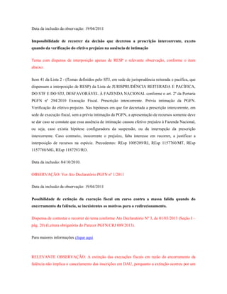 Data da inclusão da observação: 19/04/2011
Impossibilidade de recorrer da decisão que decretou a prescrição intercorrente, exceto
quando da verificação do efetivo prejuízo na ausência de intimação
Tema com dispensa de interposição apenas de RESP e relevante observação, conforme o item
abaixo:
Item 41 da Lista 2 - (Temas definidos pelo STJ, em sede de jurisprudência reiterada e pacífica, que
dispensam a interposição de RESP) da Lista de JURISPRUDÊNCIA REITERADA E PACÍFICA,
DO STF E DO STJ, DESFAVORÁVEL À FAZENDA NACIONAL conforme o art. 2º da Portaria
PGFN nº 294/2010 Execução Fiscal. Prescrição intercorrente. Prévia intimação da PGFN.
Verificação do efetivo prejuízo. Nas hipóteses em que for decretada a prescrição intercorrente, em
sede de execução fiscal, sem a prévia intimação da PGFN, a apresentação de recursos somente deve
se dar caso se constate que essa ausência de intimação causou efetivo prejuízo à Fazenda Nacional,
ou seja, caso existia hipótese configuradora da suspensão, ou da interrupção da prescrição
intercorrente. Caso contrario, inocorrente o prejuízo, falta interesse em recorrer, a justificar a
interposição de recursos na espécie. Precedentes: REsp 1005209/RJ, REsp 1157760/MT, REsp
1157788/MG, REsp 1187293/RO.
Data da inclusão: 04/10/2010.
OBSERVAÇÃO: Ver Ato Declaratório PGFN nº 1/2011
Data da inclusão da observação: 19/04/2011
Possibilidade de extinção da execução fiscal em curso contra a massa falida quando do
encerramento da falência, se inexistentes os motivos para o redirecionamento.
Dispensa de contestar e recorrer do tema conforme Ato Declaratório Nº 3, de 01/03/2013 (Seção I –
pág. 20) (Leitura obrigatória do Parecer PGFN/CRJ 089/2013).
Para maiores informações clique aqui

RELEVANTE OBSERVAÇÃO: A extinção das execuções fiscais em razão do encerramento da
falência não implica o cancelamento das inscrições em DAU, porquanto a extinção ocorreu por um

 