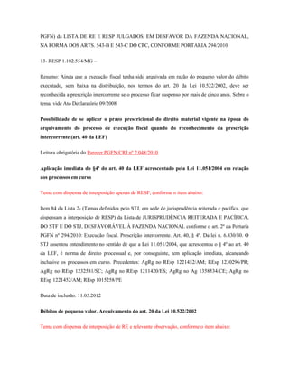 PGFN) da LISTA DE RE E RESP JULGADOS, EM DESFAVOR DA FAZENDA NACIONAL,
NA FORMA DOS ARTS. 543-B E 543-C DO CPC, CONFORME PORTARIA 294/2010
13- RESP 1.102.554/MG –
Resumo: Ainda que a execução fiscal tenha sido arquivada em razão do pequeno valor do débito
executado, sem baixa na distribuição, nos termos do art. 20 da Lei 10.522/2002, deve ser
reconhecida a prescrição intercorrente se o processo ficar suspenso por mais de cinco anos. Sobre o
tema, vide Ato Declaratório 09/2008
Possibilidade de se aplicar o prazo prescricional do direito material vigente na época do
arquivamento do processo de execução fiscal quando do reconhecimento da prescrição
intercorrente (art. 40 da LEF)
Leitura obrigatória do Parecer PGFN/CRJ nº 2.048/2010
Aplicação imediata do §4º do art. 40 da LEF acrescentado pela Lei 11.051/2004 em relação
aos processos em curso
Tema com dispensa de interposição apenas de RESP, conforme o item abaixo:
Item 84 da Lista 2- (Temas definidos pelo STJ, em sede de jurisprudência reiterada e pacífica, que
dispensam a interposição de RESP) da Lista de JURISPRUDÊNCIA REITERADA E PACÍFICA,
DO STF E DO STJ, DESFAVORÁVEL À FAZENDA NACIONAL conforme o art. 2º da Portaria
PGFN nº 294/2010: Execução fiscal. Prescrição intercorrente. Art. 40, § 4º. Da lei n. 6.830/80. O
STJ assentou entendimento no sentido de que a Lei 11.051/2004, que acrescentou o § 4º ao art. 40
da LEF, é norma de direito processual e, por conseguinte, tem aplicação imediata, alcançando
inclusive os processos em curso. Precedentes: AgRg no REsp 1221452/AM; REsp 1230296/PR;
AgRg no REsp 1232581/SC; AgRg no REsp 1211420/ES; AgRg no Ag 1358534/CE; AgRg no
REsp 1221452/AM; REsp 1015258/PE
Data de inclusão: 11.05.2012
Débitos de pequeno valor. Arquivamento do art. 20 da Lei 10.522/2002
Tema com dispensa de interposição de RE e relevante observação, conforme o item abaixo:

 