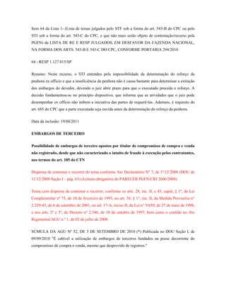 Item 64 da Lista 1- (Lista de temas julgados pelo STF sob a forma do art. 543-B do CPC ou pelo
STJ sob a forma do art. 543-C do CPC, e que não mais serão objeto de contestação/recurso pela
PGFN) da LISTA DE RE E RESP JULGADOS, EM DESFAVOR DA FAZENDA NACIONAL,
NA FORMA DOS ARTS. 543-B E 543-C DO CPC, CONFORME PORTARIA 294/2010
64 - RESP 1.127.815/SP
Resumo: Neste recurso, o STJ entendeu pela impossibilidade da determinação do reforço da
penhora ex officio e que a insuficiência da penhora não é causa bastante para determinar a extinção
dos embargos do devedor, devendo o juiz abrir prazo para que o executado proceda o reforço. A
decisão fundamentou-se no princípio dispositivo, que informa que as atividades que o juiz pode
desempenhar ex officio não inibem a iniciativa das partes de requerê-las. Ademais, é requisito do
art. 685 do CPC que a parte executada seja ouvida antes da determinação do reforço da penhora.
Data da inclusão: 19/04/2011
EMBARGOS DE TERCEIRO
Possibilidade de embargos de terceiro opostos por titular de compromisso de compra e venda
não registrado, desde que não caracterizado o intuito de fraude à execução pelos contratantes,
nos termos do art. 185 do CTN
Dispensa de contestar e recorrer do tema conforme Ato Declaratório Nº 7, de 1º/12/2008 (DOU de
11/12/2008 Seção I – pág. 61) (Leitura obrigatória do PARECER PGFN/CRJ 2606/2008)
Tema com dispensa de contestar e recorrer, conforme os arts. 28, inc. II, e 43, caput, § 1º, da Lei
Complementar nº 73, de 10 de fevereiro de 1993, no art. 38, § 1°, inc. II, da Medida Provisória n°
2.229-43, de 6 de setembro de 2001, no art. 17-A, inciso II, da Lei n° 9.650, de 27 de maio de 1998,
e nos arts. 2º e 3º, do Decreto n° 2.346, de 10 de outubro de 1997, bem como o contido no Ato
Regimental/AGU n.º 1, de 02 de julho de 2008:
SÚMULA DA AGU Nº 52, DE 3 DE SETEMBRO DE 2010 (*) Publicada no DOU Seção I, de
09/09/2010 "É cabível a utilização de embargos de terceiros fundados na posse decorrente do
compromisso de compra e venda, mesmo que desprovido de registros."

 