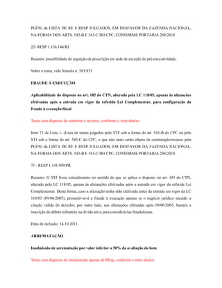 PGFN) da LISTA DE RE E RESP JULGADOS, EM DESFAVOR DA FAZENDA NACIONAL,
NA FORMA DOS ARTS. 543-B E 543-C DO CPC, CONFORME PORTARIA 294/2010
22- RESP 1.136.144/RJ
Resumo: possibilidade de arguição de prescrição em sede de exceção de pré-executividade.
Sobre o tema, vide Súmula n. 393/STJ
FRAUDE Á EXECUÇÃO
Aplicabilidade do disposto no art. 185 do CTN, alterado pela LC 118/05, apenas às alienações
efetivadas após a entrada em vigor da referida Lei Complementar, para configuração da
fraude à execução fiscal
Tema com dispensa de contestar e recorrer, conforme o item abaixo:
Item 71 da Lista 1- (Lista de temas julgados pelo STF sob a forma do art. 543-B do CPC ou pelo
STJ sob a forma do art. 543-C do CPC, e que não mais serão objeto de contestação/recurso pela
PGFN) da LISTA DE RE E RESP JULGADOS, EM DESFAVOR DA FAZENDA NACIONAL,
NA FORMA DOS ARTS. 543-B E 543-C DO CPC, CONFORME PORTARIA 294/2010
71 - RESP 1.141.990/PR
Resumo: O STJ fixou entendimento no sentido de que se aplica o disposto no art. 185 do CTN,
alterado pela LC 118/05, apenas às alienações efetivadas após a entrada em vigor da referida Lei
Complementar. Desta forma, caso a alienação tenha sido efetivada antes da entrada em vigor da LC
118/05 (09/06/2005), presumir-se-á a fraude à execução apenas se o negócio jurídico suceder a
citação válida do devedor; por outro lado, nas alienações efetuadas após 09/06/2005, bastará a
inscrição do débito tributário na dívida ativa para considerá-las fraudulentas.
Data da inclusão: 14.10.2011.
ARREMATAÇÃO
Inadmissão de arrematação por valor inferior a 50% da avaliação do bem
Tema com dispensa de interposição apenas de REsp, conforme o item abaixo:

 