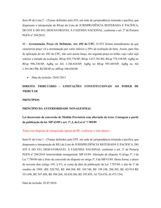 Item 88 da Lista 2 – (Temas definidos pelo STJ, em sede de jurisprudência reiterada e pacífica, que
dispensam a interposição de REsp) da Lista de JURISPRUDÊNCIA REITERADA E PACÍFICA,
DO STF E DO STJ, DESFAVORÁVEL À FAZENDA NACIONAL, conforme o art. 2º da Portaria
PGFN nº 294/2010.
88 - Arrematação. Preço vil. Definição. Art. 692 do CPC. O STJ firmou entendimento de que
caracteriza preço vil a arrematação por valor inferior a 50% da avaliação do bem. Assim, para fins
de aplicação do art. 692 do CPC, não será aceito lanço, em segunda praça ou leilão, cujo valor seja
inferior a metade da avaliação. REsp 938.778/SP; REsp 1.017.301/RJ; REsp 778.338/SP; AgRg no
REsp 996.338/SP; AgRg no AG 1.106.824/SP; AgRg no REsp 995.449/SP; AgRg no AG
1.391.061/PR; RCDESP no AREsp 100.820/SP.
Data da inclusão: 28/01/2013
DIREITO TRIBUTÁRIO - LIMITAÇÕES CONSTITUCIONAIS AO PODER DE
TRIBUTAR
PRINCÍPIOS
PRINCÍPIO DA ANTERIORIDADE NONAGESIMAL
Lei decorrente de conversão de Medida Provisória com alteração de texto. Contagem a partir
da publicação da lei. MP 63/89 e art. 3º, I, da Lei nº 7.789/89
Tema com dispensa de interposição apenas de RE, conforme o item abaixo:
Item 01 da Lista 1 - (Temas definidos pelo STF, em sede de jurisprudência reiterada e pacífica, que
dispensam a interposição de RE) da Lista de JURISPRUDÊNCIA REITERADA E PACÍFICA, DO
STF E DO STJ, DESFAVORÁVEL À FAZENDA NACIONAL conforme o art. 2º da Portaria
PGFN nº 294/2010 Anterioridade nonagesimal. MP 63/89. Alteração de alíquota. O artigo 3º, I da
Lei 7.789/89 não é fruto da conversão do disposto no artigo 5º, I da MP 63/89. Desta forma, o prazo
de noventa dias (artigo 195, § 6º), se conta da data da publicação da Lei 7.787/89, e não de 1º de
outubro de 1989. (RE 520.782, RE 460.304, RE 169.740, RE 199.198, 206.305, RE 421914 RE
551.696, RE 547.488, RE 598.268, AI 630.386, RE 595.895, AI 724.670, AI 475.154).
Data da inclusão: 02.07.2010.

 