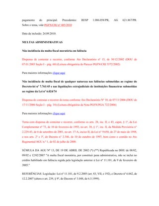 pagamento

do

principal.

Precedentes:

RESP

1.086.058/PR,

AG

621.867/PR.

Sobre o tema, vide PGFN/CRJ nº 485/2010
Data da inclusão: 24.09.2010.
MULTAS ADMINISTRATIVAS
Não incidência da multa fiscal moratória em falência
Dispensa de contestar e recorrer, conforme Ato Declaratório nº 15, de 30/12/2002 (DOU de
07.01.2003 Seção I – pág. 60) (Leitura obrigatória do Parecer PGFN/CRJ 3572/2002)
Para maiores informações clique aqui
Não incidência de multa fiscal de qualquer natureza nas falências submetidas ao regime do
Decreto-lei nº 7.761/45 e nas liquidações extrajudiciais de instituições financeiras submetidas
ao regime da Lei nº 6.024/74
Dispensa de contestar e recorrer do tema conforme Ato Declaratório Nº 10, de 07/11/2006 (DOU de
17/11/2006 Seção I – pág. 18) (Leitura obrigatória da Nota PGFN/PGA 722/2006)
Para maiores informações clique aqui
Tema com dispensa de contestar e recorrer, conforme os arts. 28, inc. II, e 43, caput, § 1º, da Lei
Complementar nº 73, de 10 de fevereiro de 1993, no art. 38, § 1°, inc. II, da Medida Provisória n°
2.229-43, de 6 de setembro de 2001, no art. 17-A, inciso II, da Lei n° 9.650, de 27 de maio de 1998,
e nos arts. 2º e 3º, do Decreto n° 2.346, de 10 de outubro de 1997, bem como o contido no Ato
Regimental/AGU n.º 1, de 02 de julho de 2008:
SÚMULA DA AGU Nº 13, DE 19 DE ABRIL DE 2002 (*) (**) Republicada no DOU de 08/02,
09/02 e 12/02/2007 "A multa fiscal moratória, por constituir pena administrativa, não se inclui no
crédito habilitado em falência regida pela legislação anterior à Lei nº 11.101, de 9 de fevereiro de
2005."
REFERÊNCIAS: Legislação: Lei nº 11.101, de 9.2.2005 (art. 83, VII, e 192), e Decreto nº 6.042, de
12.2.2007 (altera o art. 239, § 9º, do Decreto nº 3.048, de 6.5.1999).

 
