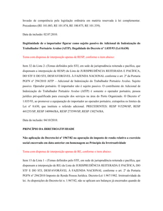 Invasão de competência pela legislação ordinária em matéria reservada à lei complementar.
Precedentes (RE 101.083, RE 101.874, RE 100.875, RE 101.339).
Data da inclusão: 02.07.2010.
Ilegitimidade de o importador figurar como sujeito passivo do Adicional de Indenização do
Trabalhador Portuário Avulso (AITP). Ilegalidade do Decreto nº 1.035/93 (Lei 8.630)
Tema com dispensa de interposição apenas de RESP, conforme o item abaixo:
Item 32 da Lista 2- (Temas definidos pelo STJ, em sede de jurisprudência reiterada e pacífica, que
dispensam a interposição de RESP) da Lista de JURISPRUDÊNCIA REITERADA E PACÍFICA,
DO STF E DO STJ, DESFAVORÁVEL À FAZENDA NACIONAL conforme o art. 2º da Portaria
PGFN nº 294/2010 AITP – Adicional de Indenização do Trabalhador Portuário Avulso. Sujeito
passivo. Operador portuário. O importador não é sujeito passivo. O contribuinte do Adicional de
Indenização do Trabalhador Portuário Avulso (AITP) é somente o operador portuário, pessoa
jurídica pré-qualificada para execução dos serviços na área do Porto Organizado. O Decreto nº
1.035/93, ao promover a equiparação do importador ao operador portuário, extrapolou os limites da
Lei nº 8.630, que instituiu o referido adicional. PRECEDENTES: RESP 915290/SP, RESP
441255/SP, RESP 140984/BA, RESP 273599/SP, RESP 130274/BA.
Data da inclusão: 04/10/2010.
PRINCÍPIO DA IRRETROATIVIDADE
Não aplicação do Decreto-lei nº 1967/82 na apuração do imposto de renda relativo a exercício
social encerrado em data anterior em homenagem ao Princípio da Irretroatividade
Tema com dispensa de interposição apenas de RE, conforme o item abaixo:
Item 13 da Lista 1 - (Temas definidos pelo STF, em sede de jurisprudência reiterada e pacífica, que
dispensam a interposição de RE) da Lista de JURISPRUDÊNCIA REITERADA E PACÍFICA, DO
STF E DO STJ, DESFAVORÁVEL À FAZENDA NACIONAL conforme o art. 2º da Portaria
PGFN nº 294/2010 Imposto de Renda Pessoa Jurídica. Decreto-Lei 1.967/1982. Irretroatividade da
lei. As disposições do Decreto-lei n. 1.967/82, não se aplicam aos balanços já encerrados quando de

 