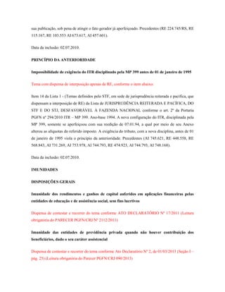 sua publicação, sob pena de atingir o fato gerador já aperfeiçoado. Precedentes (RE 224.745/RS, RE
115.167, RE 103.553 AI 673.617, AI 457.601).
Data da inclusão: 02.07.2010.
PRINCÍPIO DA ANTERIORIDADE
Impossibilidade de exigência do ITR disciplinado pela MP 399 antes de 01 de janeiro de 1995
Tema com dispensa de interposição apenas de RE, conforme o item abaixo:
Item 14 da Lista 1 - (Temas definidos pelo STF, em sede de jurisprudência reiterada e pacífica, que
dispensam a interposição de RE) da Lista de JURISPRUDÊNCIA REITERADA E PACÍFICA, DO
STF E DO STJ, DESFAVORÁVEL À FAZENDA NACIONAL conforme o art. 2º da Portaria
PGFN nº 294/2010 ITR – MP 399. Ano-base 1994. A nova configuração do ITR, disciplinada pela
MP 399, somente se aperfeiçoou com sua reedição de 07.01.94, a qual por meio de seu Anexo
alterou as alíquotas do referido imposto. A exigência do tributo, com a nova disciplina, antes de 01
de janeiro de 1995 viola o princípio da anterioridade. Precedentes (AI 745.621, RE 448.558, RE
568.843, AI 731.269, AI 753.978, AI 744.793, RE 474.923, AI 744.793, AI 748.168).
Data da inclusão: 02.07.2010.
IMUNIDADES
DISPOSIÇÕES GERAIS
Imunidade dos rendimentos e ganhos de capital auferidos em aplicações financeiras pelas
entidades de educação e de assistência social, sem fins lucrtivos
Dispensa de contestar e recorrer do tema conforme ATO DECLARATÓRIO Nº 17/2011 (Leitura
obrigatória do PARECER PGFN/CRJ/Nº 2112/2011)
Imunidade das entidades de previdência privada quando não houver contribuição dos
beneficiários, dado o seu caráter assistencial
Dispensa de contestar e recorrer do tema conforme Ato Declaratório Nº 2, de 01/03/2013 (Seção I –
pág. 25) (Leitura obrigatória do Parecer PGFN/CRJ 090/2013)

 