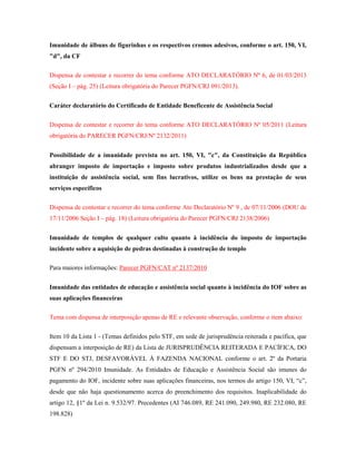 Imunidade de álbuns de figurinhas e os respectivos cromos adesivos, conforme o art. 150, VI,
"d", da CF
Dispensa de contestar e recorrer do tema conforme ATO DECLARATÓRIO Nº 6, de 01/03/2013
(Seção I – pág. 25) (Leitura obrigatória do Parecer PGFN/CRJ 091/2013).
Caráter declaratório do Certificado de Entidade Beneficente de Assistência Social
Dispensa de contestar e recorrer do tema conforme ATO DECLARATÓRIO Nº 05/2011 (Leitura
obrigatória do PARECER PGFN/CRJ/Nº 2132/2011)
Possibilidade de a imunidade prevista no art. 150, VI, "c", da Constituição da República
abranger imposto de importação e imposto sobre produtos industrializados desde que a
instituição de assistência social, sem fins lucrativos, utilize os bens na prestação de seus
serviços específicos
Dispensa de contestar e recorrer do tema conforme Ato Declaratório Nº 9 , de 07/11/2006 (DOU de
17/11/2006 Seção I – pág. 18) (Leitura obrigatória do Parecer PGFN/CRJ 2138/2006)
Imunidade de templos de qualquer culto quanto à incidência do imposto de importação
incidente sobre a aquisição de pedras destinadas à construção de templo
Para maiores informações: Parecer PGFN/CAT nº 2137/2010
Imunidade das entidades de educação e assistência social quanto à incidência do IOF sobre as
suas aplicações financeiras
Tema com dispensa de interposição apenas de RE e relevante observação, conforme o item abaixo:
Item 10 da Lista 1 - (Temas definidos pelo STF, em sede de jurisprudência reiterada e pacífica, que
dispensam a interposição de RE) da Lista de JURISPRUDÊNCIA REITERADA E PACÍFICA, DO
STF E DO STJ, DESFAVORÁVEL À FAZENDA NACIONAL conforme o art. 2º da Portaria
PGFN nº 294/2010 Imunidade. As Entidades de Educação e Assistência Social são imunes do
pagamento do IOF, incidente sobre suas aplicações financeiras, nos termos do artigo 150, VI, “c”,
desde que não haja questionamento acerca do preenchimento dos requisitos. Inaplicabilidade do
artigo 12, §1º da Lei n. 9.532/97. Precedentes (AI 746.089, RE 241.090, 249.980, RE 232.080, RE
198.828)

 