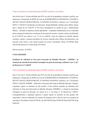 Tema com dispensa de interposição apenas de RESP, conforme o item abaixo:
Item 80 da Lista 2- (Temas definidos pelo STJ, em sede de jurisprudência reiterada e pacífica, que
dispensam a interposição de RESP) da Lista de JURISPRUDÊNCIA REITERADA E PACÍFICA,
DO STF E DO STJ, DESFAVORÁVEL À FAZENDA NACIONAL conforme o art. 2º da Portaria
PGFN nº 294/2010 Contribuição previdenciária. Responsabilidade solidária pelos débitos apenas
após a edição da Lei 9.032/95. O STJ fixou entendimento no sentido de que a Administração
Pública – incluindo as empresas estatais dependentes – respondem solidariamente com o contratado
pelos encargos previdenciários resultantes da execução do contrato, somente a partir da publicação
da lei 9.032/95, que alterou o art. 71 da Lei 8.666/93. Antes da vigência do referido diploma
normativo, apenas a empresa prestadora de serviços responde pelos débitos previdenciários, não
havendo como incluir o ente estatal tomador do serviço. Precedentes: REsp 314.394/RS; REsp
506.647/RS; REsp 415.515/RS; REsp 374.479/SC.
Data da inclusão: 14/10/2011
FATO GERADOR
Incidência do Adicional ao frete para renovação da Marinha Mercante - AFRMM - no
momento da entrada da mercadoria estrangeira no porto de descarga, conforme o art. 2º, §1º,
do Decreto-Lei nº 2.404/87
Tema com dispensa de interposição apenas de RESP, conforme o item abaixo:
Item 31 da Lista 2- (Temas definidos pelo STJ, em sede de jurisprudência reiterada e pacífica, que
dispensam a interposição de RESP) da Lista de JURISPRUDÊNCIA REITERADA E PACÍFICA,
DO STF E DO STJ, DESFAVORÁVEL À FAZENDA NACIONAL conforme o art. 2º da Portaria
PGFN nº 294/2010 AFRMM – Adicional ao frete para Renovação da Marinha Mercante. Alíquota.
Legislação vigente no momento do fato gerador. O fato jurídico ensejador da tributação pelo
Adicional ao Frete para Renovação da Marinha Mercante (AFRMM) é a entrada da mercadoria
estrangeira no porto de descarga, nos termos do § 1º, do artigo 2º, do Decreto-Lei 2.404/87.
Conseqüentemente, a legislação aplicável é aquela vigente no momento do fato gerador, não
importando a data da celebração do contrato de transporte nem a data de início do transporte da
mercadoria. Precedentes: Resp 981108/SP, Ag 1083168/SP, Resp 324582/SP, Resp 86827/SP, Resp
86992/SP.

 
