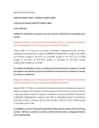 Data da inclusão: 04/10/2010.
DIREITO TRIBUTÁRIO – CRÉDITO TRIBUTÁRIO
CONSTITUIÇÃO DO CRÉDITO TRIBUTÁRIO
LANÇAMENTO
Nulidade da notificação de lançamento que não contenha a identificação da autoridade que a
expediu
Dispensa de contestar e recorrer do tema conforme Súmula CARF nº 21, com caráter vinculante nos
termos da Portaria MF nº. 383, de 12 de julho de 2010 (DOU de 14/07/2010)
Súmula CARF nº 21 É nula, por vício formal, a notificação de lançamento que não contenha a
identificação da autoridade que a expediu. ACÓRDÃOS PARADIGMAS: Acórdão nº 301-30589,
de 21/03/2003 Acórdão nº 301-31127, de 16/04/2004 Acórdão nº 301-31557, de 11/11/2004
Acórdão nº 301-31961, de 07/07/2005 Acórdão nº 301-32284, de 10/11/2005 Acórdão
CSRF/PLENO nº 00.002, de 11/12/2001
Necessidade de intimação de todos os co-titulares da conta bancária para comprovar a origem
dos depósitos nela efetuados sob pena de insubsistência do lançamento na hipótese de omissão
de receitas ou rendimentos
Dispensa de contestar e recorrer do tema conforme Súmula CARF nº 29, com caráter vinculante nos
termos da Portaria MF nº. 383, de 12 de julho de 2010 (DOU de 14/07/2010)
Súmula CARF nº 29 Todos os co-titulares da conta bancária devem ser intimados para comprovar a
origem dos depósitos nela efetuados, na fase que precede à lavratura do auto de infração com base
na presunção legal de omissão de receitas ou rendimentos, sob pena de nulidade do lançamento.
ACÓRDÃOS PARADIGMAS: Acórdão nº 106-17009, de 06/08/2008 Acórdão nº 102-48460, de
26/04/2007 Acórdão nº 102-48163, de 26/01/2007 Acórdão nº 104-22117, de 07/12/2006 Acórdão
nº 104-22049, de 09/11/2006
Possibilidade ou não de a Declaração Integrada de Informações Econômico-Fiscais da Pessoa
Jurídica – DIPJ tem o condão de constituir o crédito tributário relativo à obrigação tributária
nela consubstanciada

 
