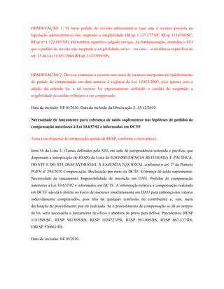 OBSERVAÇÃO 1: O mero pedido de revisão administrativa (que não é recurso previsto na
legislação administrativa) não suspende a exigibilidade (REsp 1.127.277/SP; REsp 1114748/SC,
REsp nº 1.122.887/SP). Há também repetitivo julgado em que, na fundamentação, entendeu o STJ
que o pedido de revisão não suspende a exigibilidade, salvo – no caso – a incidência específica do
art. 13 da Lei 11.051/2004 (REsp 1.122.959/SP).

OBSERVAÇÃO 2: Deve-se continuar a recorrer nos casos de recursos interpostos do indeferimento
do pedido de compensação em data anterior à vigência da Lei 10.833/2003, pois apenas com a
edição da referida lei, a tal recurso foi expressamente atribuído o condão de suspender a
exigibilidade do crédito tributário a ser compensado.
Data da inclusão: 04/10/2010. Data da inclusão da Observação 2: 15/12/2010
Necessidade de lançamento para cobrança de saldo suplementar nas hipóteses de pedidos de
compensação anteriores à Lei 10.637/02 e informados em DCTF
Tema com dispensa de interposição apenas de RESP, conforme o item abaixo:
Item 58 da Lista 2- (Temas definidos pelo STJ, em sede de jurisprudência reiterada e pacífica, que
dispensam a interposição de RESP) da Lista de JURISPRUDÊNCIA REITERADA E PACÍFICA,
DO STF E DO STJ, DESFAVORÁVEL À FAZENDA NACIONAL conforme o art. 2º da Portaria
PGFN nº 294/2010 Compensação. Declaração por meio de DCTF. Cobrança de saldo suplementar.
Necessidade de lançamento. Impossibilidade de inscrição em DAU. Pedidos de compensação
anteriores à Lei 10.637/02 e informados em DCTF. A informação relativa à compensação realizada
em DCTF não dá o direito ao Fisco de inscrever imediatamente em DAU para cobrança dos valores
indevidamente compensados, pois não há qualquer confissão do contribuinte e, sim, mera
declaração de procedimento por ele realizado. Se o procedimento de compensação se dá ao arrepio
da lei, seria necessário o lançamento de ofício e abertura de prazo para defesa. Precedentes: RESP
1181598/SC, RESP 981.095/RS, RESP 1024227/PR, RESP 981.095/RS, RESP 667.337/RS,
ERESP 576661/RS.
Data da inclusão: 04/10/2010.

 