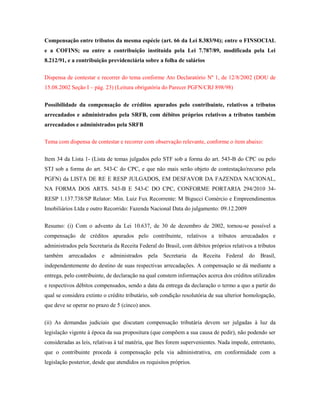 Compensação entre tributos da mesma espécie (art. 66 da Lei 8.383/94); entre o FINSOCIAL
e a COFINS; ou entre a contribuição instituída pela Lei 7.787/89, modificada pela Lei
8.212/91, e a contribuição previdenciária sobre a folha de salários
Dispensa de contestar e recorrer do tema conforme Ato Declaratório Nº 1, de 12/8/2002 (DOU de
15.08.2002 Seção I – pág. 23) (Leitura obrigatória do Parecer PGFN/CRJ 898/98)
Possibilidade da compensação de créditos apurados pelo contribuinte, relativos a tributos
arrecadados e administrados pela SRFB, com débitos próprios relativos a tributos também
arrecadados e administrados pela SRFB
Tema com dispensa de contestar e recorrer com observação relevante, conforme o item abaixo:
Item 34 da Lista 1- (Lista de temas julgados pelo STF sob a forma do art. 543-B do CPC ou pelo
STJ sob a forma do art. 543-C do CPC, e que não mais serão objeto de contestação/recurso pela
PGFN) da LISTA DE RE E RESP JULGADOS, EM DESFAVOR DA FAZENDA NACIONAL,
NA FORMA DOS ARTS. 543-B E 543-C DO CPC, CONFORME PORTARIA 294/2010 34RESP 1.137.738/SP Relator: Min. Luiz Fux Recorrente: M Bigucci Comércio e Empreendimentos
Imobiliários Ltda e outro Recorrido: Fazenda Nacional Data do julgamento: 09.12.2009
Resumo: (i) Com o advento da Lei 10.637, de 30 de dezembro de 2002, tornou-se possível a
compensação de créditos apurados pelo contribuinte, relativos a tributos arrecadados e
administrados pela Secretaria da Receita Federal do Brasil, com débitos próprios relativos a tributos
também arrecadados e administrados pela Secretaria da Receita Federal do Brasil,
independentemente do destino de suas respectivas arrecadações. A compensação se dá mediante a
entrega, pelo contribuinte, de declaração na qual constem informações acerca dos créditos utilizados
e respectivos débitos compensados, sendo a data da entrega da declaração o termo a quo a partir do
qual se considera extinto o crédito tributário, sob condição resolutória de sua ulterior homologação,
que deve se operar no prazo de 5 (cinco) anos.
(ii) As demandas judiciais que discutam compensação tributária devem ser julgadas à luz da
legislação vigente à época da sua propositura (que compõem a sua causa de pedir), não podendo ser
consideradas as leis, relativas à tal matéria, que lhes forem supervenientes. Nada impede, entretanto,
que o contribuinte proceda à compensação pela via administrativa, em conformidade com a
legislação posterior, desde que atendidos os requisitos próprios.

 