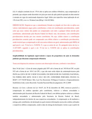 (iii) A vedação constante do art. 170-A não se aplica aos créditos tributários, cuja compensação se
pretende, que estejam sendo discutidos em juízo por meio de ação judicial ajuizada em data anterior
à entrada em vigor do mencionado dispositivo legal. Sobre este especifico tema (aplicação do art.
170-A do CPC), ver o n. 50 desta Lista (REsp 1.164.452/MG).
OBSERVAÇÃO: Registre-se que o entendimento firmado no julgado em foco não se aplica aos
valores indevidamente pagos pelos contribuintes a título de contribuições previdenciárias, sendo
certo que esses valores não podem ser compensados com todo e qualquer tributo devido pelo
contribuinte, administrado pela Receita Federal do Brasil, mas, tão-somente, com contribuições
previdenciárias devidas por esse mesmo contribuinte. Ou seja: crédito relativo a contribuição
previdenciária somente pode ser compensado com débito relativo a contribuição previdenciária,
sendo inviável que a compensação se dê com outros tributos em geral, administrados pela SRFB, tal
qual prevê o art. 74 da Lei n. 9.430/96. É o que se extrai do art. 26, parágrafo único da Lei n.
11.457/2007, segundo o qual o art. 74 da Lei n. 9.430/96 não se aplica às contribuições
previdenciárias.
Inaplicabilidade da legislação superveniente à época da propositura da ação às demandas
judiciais que discutam compensação tributária
Tema com dispensa de contestar e recorrer com observação relevante, conforme o item abaixo:
Item 34 da Lista 1- (Lista de temas julgados pelo STF sob a forma do art. 543-B do CPC ou pelo
STJ sob a forma do art. 543-C do CPC, e que não mais serão objeto de contestação/recurso pela
PGFN) da LISTA DE RE E RESP JULGADOS, EM DESFAVOR DA FAZENDA NACIONAL,
NA FORMA DOS ARTS. 543-B E 543-C DO CPC, CONFORME PORTARIA 294/2010 34RESP 1.137.738/SP Relator: Min. Luiz Fux Recorrente: M Bigucci Comércio e Empreendimentos
Imobiliários Ltda e outro Recorrido: Fazenda Nacional Data do julgamento: 09.12.2009
Resumo: (i) Com o advento da Lei 10.637, de 30 de dezembro de 2002, tornou-se possível a
compensação de créditos apurados pelo contribuinte, relativos a tributos arrecadados e
administrados pela Secretaria da Receita Federal do Brasil, com débitos próprios relativos a tributos
também arrecadados e administrados pela Secretaria da Receita Federal do Brasil,
independentemente do destino de suas respectivas arrecadações. A compensação se dá mediante a
entrega, pelo contribuinte, de declaração na qual constem informações acerca dos créditos utilizados
e respectivos débitos compensados, sendo a data da entrega da declaração o termo a quo a partir do

 