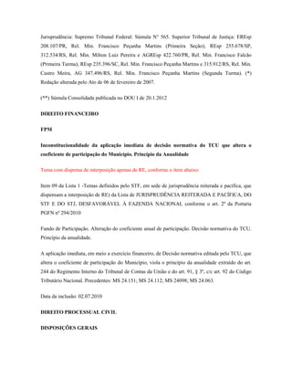Jurisprudência: Supremo Tribunal Federal: Súmula N° 565. Superior Tribunal de Justiça: EREsp
208.107/PR, Rel. Min. Francisco Peçanha Martins (Primeira Seção); REsp 255.678/SP,
312.534/RS, Rel. Min. Milton Luiz Pereira e AGREsp 422.760/PR, Rel. Min. Francisco Falcão
(Primeira Turma); REsp 235.396/SC, Rel. Min. Francisco Peçanha Martins e 315.912/RS, Rel. Min.
Castro Meira, AG 347.496/RS, Rel. Min. Francisco Peçanha Martins (Segunda Turma). (*)
Redação alterada pelo Ato de 06 de fevereiro de 2007.
(**) Súmula Consolidada publicada no DOU I de 20.1.2012
DIREITO FINANCEIRO
FPM
Inconstitucionalidade da aplicação imediata de decisão normativa do TCU que altera o
coeficiente de participação do Município. Princípio da Anualidade
Tema com dispensa de interposição apenas de RE, conforme o item abaixo:
Item 09 da Lista 1 -Temas definidos pelo STF, em sede de jurisprudência reiterada e pacífica, que
dispensam a interposição de RE) da Lista de JURISPRUDÊNCIA REITERADA E PACÍFICA, DO
STF E DO STJ, DESFAVORÁVEL À FAZENDA NACIONAL conforme o art. 2º da Portaria
PGFN nº 294/2010
Fundo de Participação. Alteração do coeficiente anual de participação. Decisão normativa do TCU.
Princípio da anualidade.
A aplicação imediata, em meio a exercício financeiro, de Decisão normativa editada pelo TCU, que
altera o coeficiente de participação do Município, viola o princípio da anualidade extraído do art.
244 do Regimento Interno do Tribunal de Contas da União e do art. 91, § 3º, c/c art. 92 do Código
Tributário Nacional. Precedentes: MS 24.151; MS 24.112; MS 24098; MS 24.063.
Data da inclusão: 02.07.2010
DIREITO PROCESSUAL CIVIL
DISPOSIÇÕES GERAIS

 