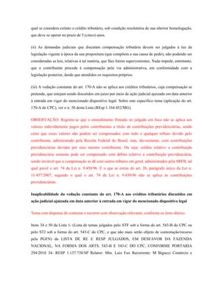 qual se considera extinto o crédito tributário, sob condição resolutória de sua ulterior homologação,
que deve se operar no prazo de 5 (cinco) anos.
(ii) As demandas judiciais que discutam compensação tributária devem ser julgadas à luz da
legislação vigente à época da sua propositura (que compõem a sua causa de pedir), não podendo ser
consideradas as leis, relativas à tal matéria, que lhes forem supervenientes. Nada impede, entretanto,
que o contribuinte proceda à compensação pela via administrativa, em conformidade com a
legislação posterior, desde que atendidos os requisitos próprios.
(iii) A vedação constante do art. 170-A não se aplica aos créditos tributários, cuja compensação se
pretende, que estejam sendo discutidos em juízo por meio de ação judicial ajuizada em data anterior
à entrada em vigor do mencionado dispositivo legal. Sobre este especifico tema (aplicação do art.
170-A do CPC), ver o n. 50 desta Lista (REsp 1.164.452/MG).
OBSERVAÇÃO: Registre-se que o entendimento firmado no julgado em foco não se aplica aos
valores indevidamente pagos pelos contribuintes a título de contribuições previdenciárias, sendo
certo que esses valores não podem ser compensados com todo e qualquer tributo devido pelo
contribuinte, administrado pela Receita Federal do Brasil, mas, tão-somente, com contribuições
previdenciárias devidas por esse mesmo contribuinte. Ou seja: crédito relativo a contribuição
previdenciária somente pode ser compensado com débito relativo a contribuição previdenciária,
sendo inviável que a compensação se dê com outros tributos em geral, administrados pela SRFB, tal
qual prevê o art. 74 da Lei n. 9.430/96. É o que se extrai do art. 26, parágrafo único da Lei n.
11.457/2007, segundo o qual o art. 74 da Lei n. 9.430/96 não se aplica às contribuições
previdenciárias.
Inaplicabilidade da vedação constante do art. 170-A aos créditos tributários discutidos em
ação judicial ajuizada em data anterior à entrada em vigor do mencionado dispositivo legal
Tema com dispensa de contestar e recorrer com observação relevante, conforme os itens abaixo:
Itens 34 e 50 da Lista 1- (Lista de temas julgados pelo STF sob a forma do art. 543-B do CPC ou
pelo STJ sob a forma do art. 543-C do CPC, e que não mais serão objeto de contestação/recurso
pela PGFN) da LISTA DE RE E RESP JULGADOS, EM DESFAVOR DA FAZENDA
NACIONAL, NA FORMA DOS ARTS. 543-B E 543-C DO CPC, CONFORME PORTARIA
294/2010 34- RESP 1.137.738/SP Relator: Min. Luiz Fux Recorrente: M Bigucci Comércio e

 