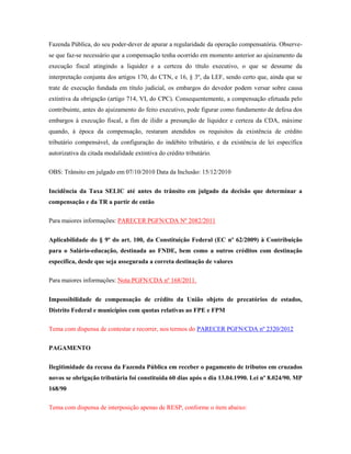 Fazenda Pública, do seu poder-dever de apurar a regularidade da operação compensatória. Observese que faz-se necessário que a compensação tenha ocorrido em momento anterior ao ajuizamento da
execução fiscal atingindo a liquidez e a certeza do título executivo, o que se dessume da
interpretação conjunta dos artigos 170, do CTN, e 16, § 3º, da LEF, sendo certo que, ainda que se
trate de execução fundada em título judicial, os embargos do devedor podem versar sobre causa
extintiva da obrigação (artigo 714, VI, do CPC). Consequentemente, a compensação efetuada pelo
contribuinte, antes do ajuizamento do feito executivo, pode figurar como fundamento de defesa dos
embargos à execução fiscal, a fim de ilidir a presunção de liquidez e certeza da CDA, máxime
quando, à época da compensação, restaram atendidos os requisitos da existência de crédito
tributário compensável, da configuração do indébito tributário, e da existência de lei específica
autorizativa da citada modalidade extintiva do crédito tributário.
OBS: Trânsito em julgado em 07/10/2010 Data da Inclusão: 15/12/2010
Incidência da Taxa SELIC até antes do trânsito em julgado da decisão que determinar a
compensação e da TR a partir de então
Para maiores informações: PARECER PGFN/CDA Nº 2082/2011
Aplicabilidade do § 9º do art. 100, da Constituição Federal (EC nº 62/2009) à Contribuição
para o Salário-educação, destinada ao FNDE, bem como a outros créditos com destinação
específica, desde que seja assegurada a correta destinação de valores
Para maiores informações: Nota PGFN/CDA nº 168/2011.
Impossibilidade de compensação de crédito da União objeto de precatórios de estados,
Distrito Federal e municípios com quotas relativas ao FPE e FPM
Tema com dispensa de contestar e recorrer, nos termos do PARECER PGFN/CDA nº 2320/2012
PAGAMENTO
Ilegitimidade da recusa da Fazenda Pública em receber o pagamento de tributos em cruzados
novos se obrigação tributária foi constituída 60 dias após o dia 13.04.1990. Lei nº 8.024/90. MP
168/90
Tema com dispensa de interposição apenas de RESP, conforme o item abaixo:

 