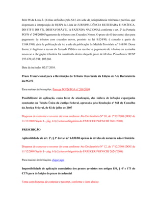 Item 08 da Lista 2- (Temas definidos pelo STJ, em sede de jurisprudência reiterada e pacífica, que
dispensam a interposição de RESP) da Lista de JURISPRUDÊNCIA REITERADA E PACÍFICA,
DO STF E DO STJ, DESFAVORÁVEL À FAZENDA NACIONAL conforme o art. 2º da Portaria
PGFN nº 294/2010 Pagamento de tributos com Cruzados Novos. O prazo de 60 (sessenta) dias para
pagamento de tributos com cruzados novos, previsto na lei 8.024/90, é contado a partir de
13.04.1990, data de publicação da lei, e não da publicação da Medida Provisória n.º 168/90. Dessa
forma, é ilegítima a recusa da Fazenda Pública em receber o pagamento de tributos em cruzados
novos se a obrigação tributária foi constituída dentro daquele prazo de 60 dias. Precedentes: RESP
197.670; 63.931; 103.660.
Data da inclusão: 02.07.2010.
Prazo Prescricional para a Restituição do Tributo Decorrente da Edição de Ato Declaratório
da PGFN
Para maiores informações: Parecer PGFN/PGA nº 206/2009
Possibilidade de aplicação, como fator de atualização, dos índices de inflação expurgados
constantes na Tabela Única da Justiça Federal, aprovada pela Resolução nº 561 do Conselho
da Justiça Federal, de 02 de julho de 2007
Dispensa de contestar e recorrer do tema conforme Ato Declaratório Nº 10, de 1º/12/2008 (DOU de
11/12/2008 Seção I – pág. 61) (Leitura obrigatória do PARECER PGFN/CRJ 2601/2008)
PRESCRIÇÃO
Aplicabilidade do art. 2º, § 3º da Lei n.º 6.830/80 apenas às dívidas de natureza não-tributária
Dispensa de contestar e recorrer do tema conforme Ato Declaratório Nº 12, de 1º/12/2008 (DOU de
11/12/2008 Seção I – pág. 61) (Leitura obrigatória do PARECER PGFN/CRJ 2624/2008)
Para maiores informações clique aqui
Impossibilidade de aplicação cumulativa dos prazos previstos nos artigos 150, § 4º e 173 do
CTN para definição do prazo decadencial
Tema com dispensa de contestar e recorrer, conforme o item abaixo:

 
