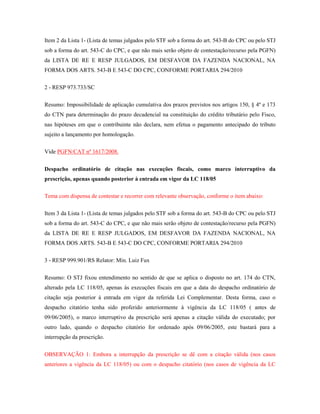 Item 2 da Lista 1- (Lista de temas julgados pelo STF sob a forma do art. 543-B do CPC ou pelo STJ
sob a forma do art. 543-C do CPC, e que não mais serão objeto de contestação/recurso pela PGFN)
da LISTA DE RE E RESP JULGADOS, EM DESFAVOR DA FAZENDA NACIONAL, NA
FORMA DOS ARTS. 543-B E 543-C DO CPC, CONFORME PORTARIA 294/2010
2 - RESP 973.733/SC
Resumo: Impossibilidade de aplicação cumulativa dos prazos previstos nos artigos 150, § 4º e 173
do CTN para determinação do prazo decadencial na constituição do crédito tributário pelo Fisco,
nas hipóteses em que o contribuinte não declara, nem efetua o pagamento antecipado do tributo
sujeito a lançamento por homologação.
Vide PGFN/CAT nº 1617/2008.
Despacho ordinatório de citação nas execuções fiscais, como marco interruptivo da
prescrição, apenas quando posterior à entrada em vigor da LC 118/05
Tema com dispensa de contestar e recorrer com relevante observação, conforme o item abaixo:
Item 3 da Lista 1- (Lista de temas julgados pelo STF sob a forma do art. 543-B do CPC ou pelo STJ
sob a forma do art. 543-C do CPC, e que não mais serão objeto de contestação/recurso pela PGFN)
da LISTA DE RE E RESP JULGADOS, EM DESFAVOR DA FAZENDA NACIONAL, NA
FORMA DOS ARTS. 543-B E 543-C DO CPC, CONFORME PORTARIA 294/2010
3 - RESP 999.901/RS Relator: Min. Luiz Fux
Resumo: O STJ fixou entendimento no sentido de que se aplica o disposto no art. 174 do CTN,
alterado pela LC 118/05, apenas às execuções fiscais em que a data do despacho ordinatório de
citação seja posterior à entrada em vigor da referida Lei Complementar. Desta forma, caso o
despacho citatório tenha sido proferido anteriormente à vigência da LC 118/05 ( antes de
09/06/2005), o marco interruptivo da prescrição será apenas a citação válida do executado; por
outro lado, quando o despacho citatório for ordenado após 09/06/2005, este bastará para a
interrupção da prescrição.
OBSERVAÇÃO 1: Embora a interrupção da prescrição se dê com a citação válida (nos casos
anteriores a vigência da LC 118/05) ou com o despacho citatório (nos casos de vigência da LC

 